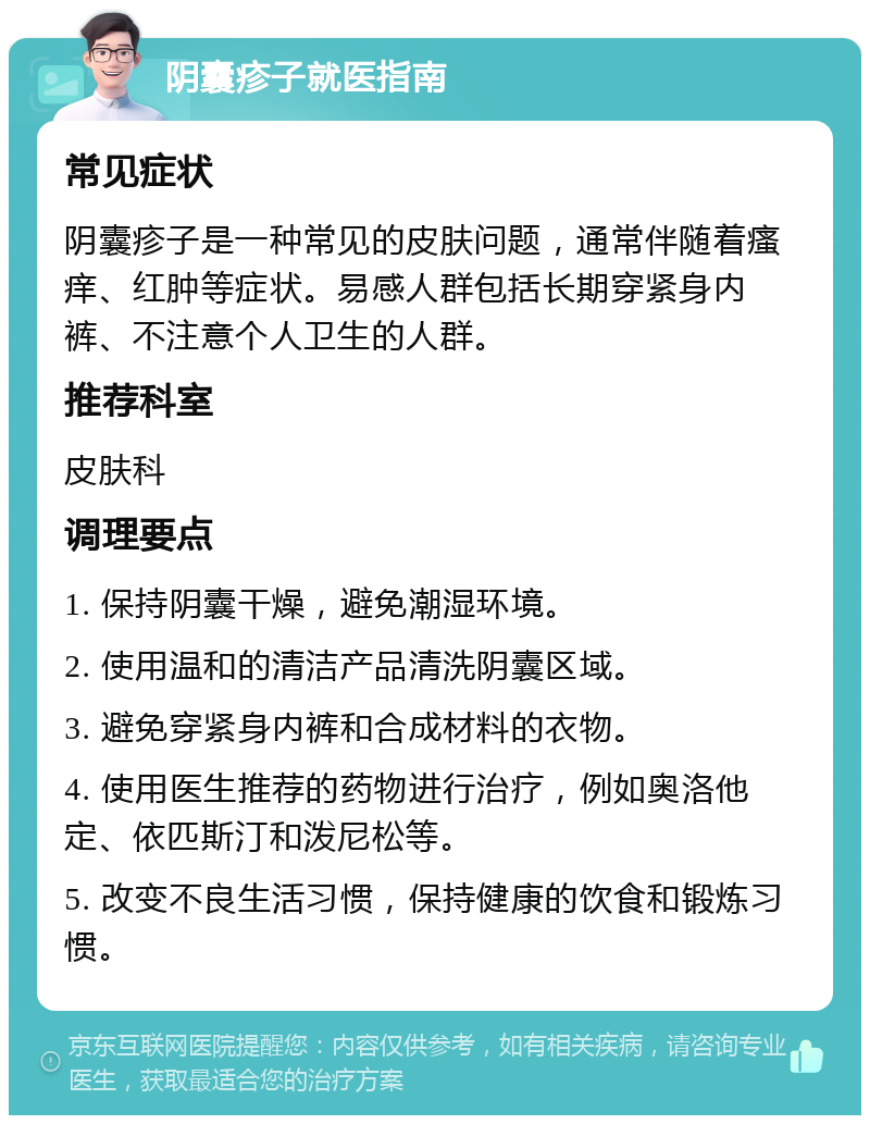 阴囊疹子就医指南 常见症状 阴囊疹子是一种常见的皮肤问题，通常伴随着瘙痒、红肿等症状。易感人群包括长期穿紧身内裤、不注意个人卫生的人群。 推荐科室 皮肤科 调理要点 1. 保持阴囊干燥，避免潮湿环境。 2. 使用温和的清洁产品清洗阴囊区域。 3. 避免穿紧身内裤和合成材料的衣物。 4. 使用医生推荐的药物进行治疗，例如奥洛他定、依匹斯汀和泼尼松等。 5. 改变不良生活习惯，保持健康的饮食和锻炼习惯。