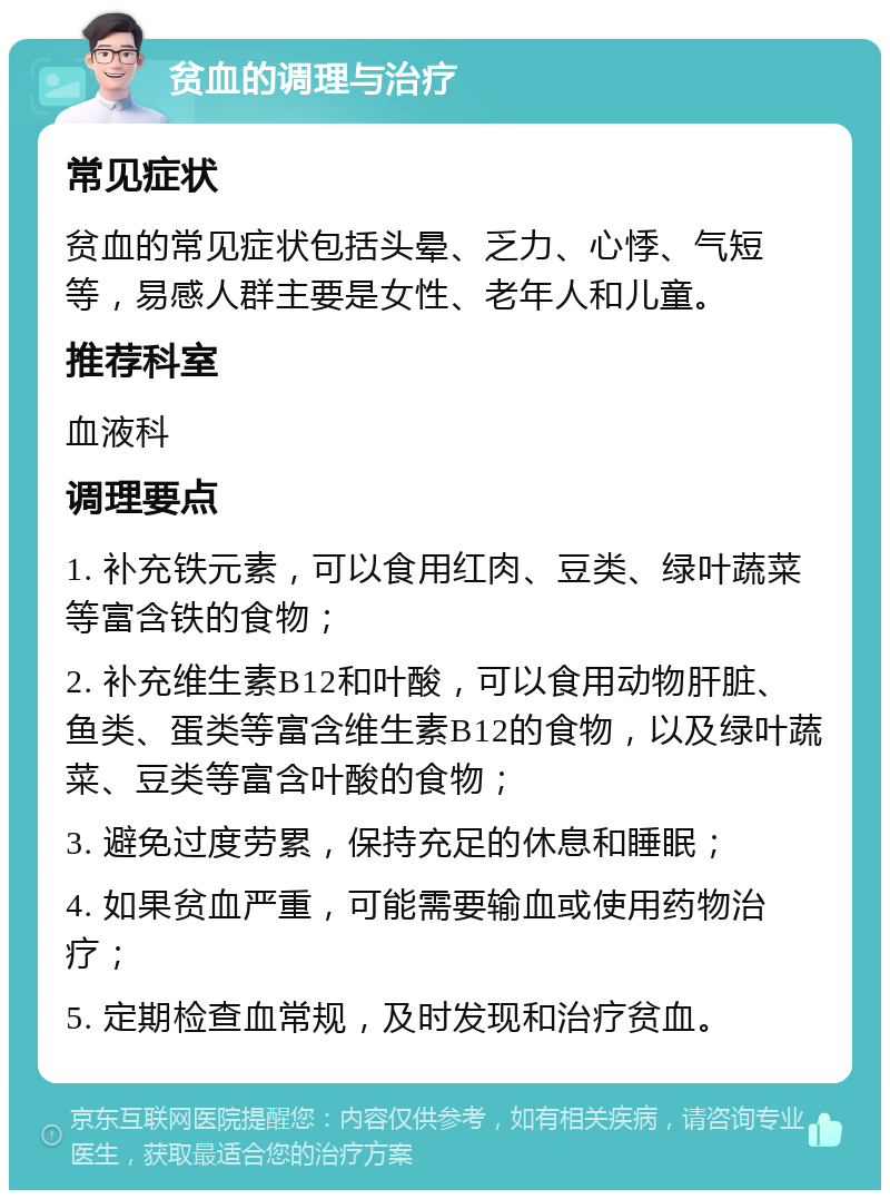 贫血的调理与治疗 常见症状 贫血的常见症状包括头晕、乏力、心悸、气短等，易感人群主要是女性、老年人和儿童。 推荐科室 血液科 调理要点 1. 补充铁元素，可以食用红肉、豆类、绿叶蔬菜等富含铁的食物； 2. 补充维生素B12和叶酸，可以食用动物肝脏、鱼类、蛋类等富含维生素B12的食物，以及绿叶蔬菜、豆类等富含叶酸的食物； 3. 避免过度劳累，保持充足的休息和睡眠； 4. 如果贫血严重，可能需要输血或使用药物治疗； 5. 定期检查血常规，及时发现和治疗贫血。