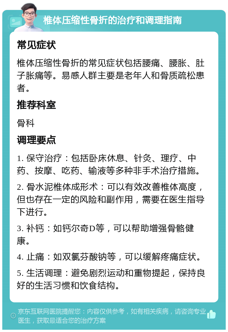 椎体压缩性骨折的治疗和调理指南 常见症状 椎体压缩性骨折的常见症状包括腰痛、腰胀、肚子胀痛等。易感人群主要是老年人和骨质疏松患者。 推荐科室 骨科 调理要点 1. 保守治疗：包括卧床休息、针灸、理疗、中药、按摩、吃药、输液等多种非手术治疗措施。 2. 骨水泥椎体成形术：可以有效改善椎体高度，但也存在一定的风险和副作用，需要在医生指导下进行。 3. 补钙：如钙尔奇D等，可以帮助增强骨骼健康。 4. 止痛：如双氯芬酸钠等，可以缓解疼痛症状。 5. 生活调理：避免剧烈运动和重物提起，保持良好的生活习惯和饮食结构。