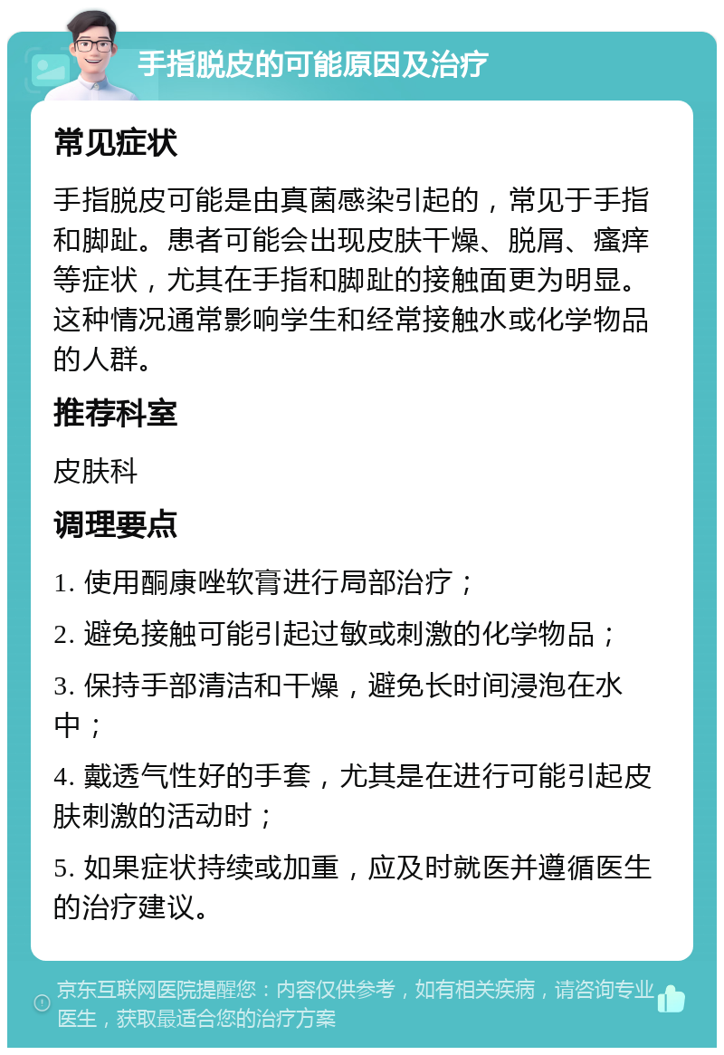 手指脱皮的可能原因及治疗 常见症状 手指脱皮可能是由真菌感染引起的，常见于手指和脚趾。患者可能会出现皮肤干燥、脱屑、瘙痒等症状，尤其在手指和脚趾的接触面更为明显。这种情况通常影响学生和经常接触水或化学物品的人群。 推荐科室 皮肤科 调理要点 1. 使用酮康唑软膏进行局部治疗； 2. 避免接触可能引起过敏或刺激的化学物品； 3. 保持手部清洁和干燥，避免长时间浸泡在水中； 4. 戴透气性好的手套，尤其是在进行可能引起皮肤刺激的活动时； 5. 如果症状持续或加重，应及时就医并遵循医生的治疗建议。