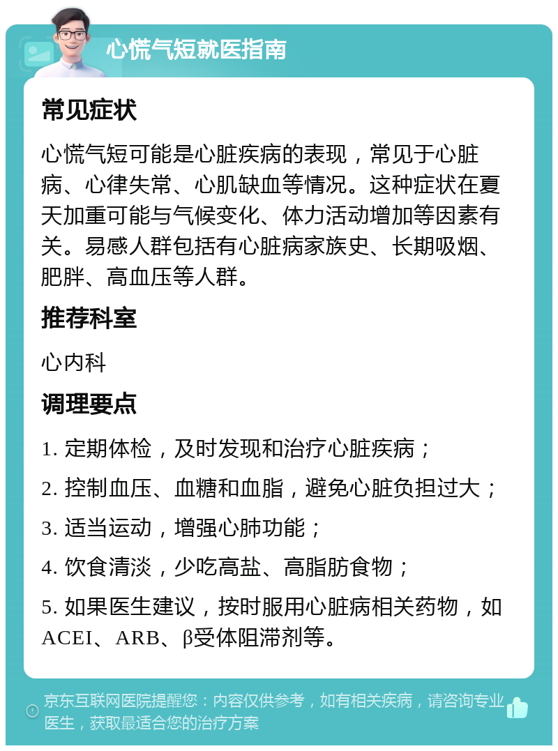 心慌气短就医指南 常见症状 心慌气短可能是心脏疾病的表现，常见于心脏病、心律失常、心肌缺血等情况。这种症状在夏天加重可能与气候变化、体力活动增加等因素有关。易感人群包括有心脏病家族史、长期吸烟、肥胖、高血压等人群。 推荐科室 心内科 调理要点 1. 定期体检，及时发现和治疗心脏疾病； 2. 控制血压、血糖和血脂，避免心脏负担过大； 3. 适当运动，增强心肺功能； 4. 饮食清淡，少吃高盐、高脂肪食物； 5. 如果医生建议，按时服用心脏病相关药物，如ACEI、ARB、β受体阻滞剂等。