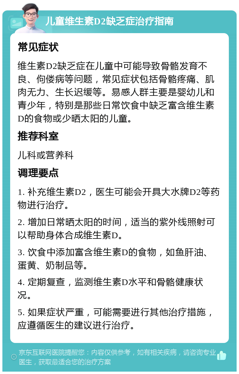 儿童维生素D2缺乏症治疗指南 常见症状 维生素D2缺乏症在儿童中可能导致骨骼发育不良、佝偻病等问题，常见症状包括骨骼疼痛、肌肉无力、生长迟缓等。易感人群主要是婴幼儿和青少年，特别是那些日常饮食中缺乏富含维生素D的食物或少晒太阳的儿童。 推荐科室 儿科或营养科 调理要点 1. 补充维生素D2，医生可能会开具大水牌D2等药物进行治疗。 2. 增加日常晒太阳的时间，适当的紫外线照射可以帮助身体合成维生素D。 3. 饮食中添加富含维生素D的食物，如鱼肝油、蛋黄、奶制品等。 4. 定期复查，监测维生素D水平和骨骼健康状况。 5. 如果症状严重，可能需要进行其他治疗措施，应遵循医生的建议进行治疗。