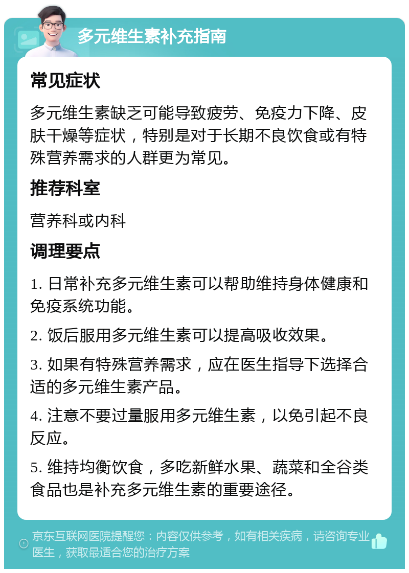 多元维生素补充指南 常见症状 多元维生素缺乏可能导致疲劳、免疫力下降、皮肤干燥等症状，特别是对于长期不良饮食或有特殊营养需求的人群更为常见。 推荐科室 营养科或内科 调理要点 1. 日常补充多元维生素可以帮助维持身体健康和免疫系统功能。 2. 饭后服用多元维生素可以提高吸收效果。 3. 如果有特殊营养需求，应在医生指导下选择合适的多元维生素产品。 4. 注意不要过量服用多元维生素，以免引起不良反应。 5. 维持均衡饮食，多吃新鲜水果、蔬菜和全谷类食品也是补充多元维生素的重要途径。