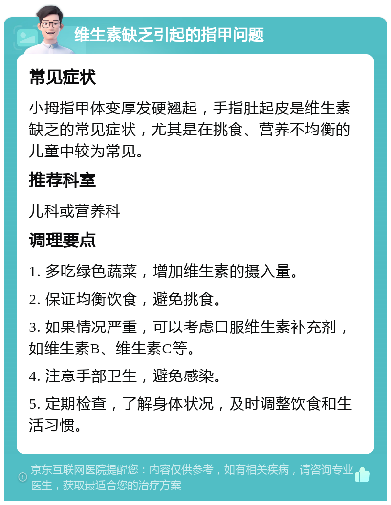 维生素缺乏引起的指甲问题 常见症状 小拇指甲体变厚发硬翘起，手指肚起皮是维生素缺乏的常见症状，尤其是在挑食、营养不均衡的儿童中较为常见。 推荐科室 儿科或营养科 调理要点 1. 多吃绿色蔬菜，增加维生素的摄入量。 2. 保证均衡饮食，避免挑食。 3. 如果情况严重，可以考虑口服维生素补充剂，如维生素B、维生素C等。 4. 注意手部卫生，避免感染。 5. 定期检查，了解身体状况，及时调整饮食和生活习惯。