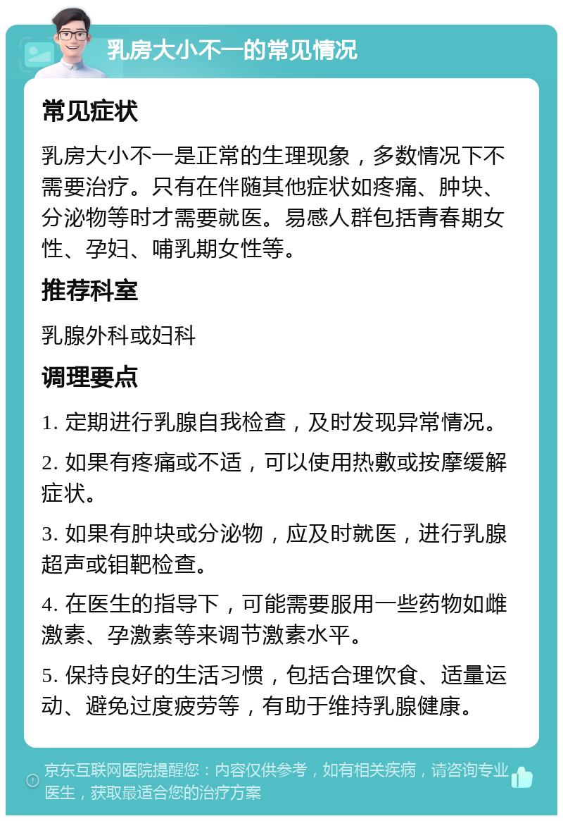 乳房大小不一的常见情况 常见症状 乳房大小不一是正常的生理现象，多数情况下不需要治疗。只有在伴随其他症状如疼痛、肿块、分泌物等时才需要就医。易感人群包括青春期女性、孕妇、哺乳期女性等。 推荐科室 乳腺外科或妇科 调理要点 1. 定期进行乳腺自我检查，及时发现异常情况。 2. 如果有疼痛或不适，可以使用热敷或按摩缓解症状。 3. 如果有肿块或分泌物，应及时就医，进行乳腺超声或钼靶检查。 4. 在医生的指导下，可能需要服用一些药物如雌激素、孕激素等来调节激素水平。 5. 保持良好的生活习惯，包括合理饮食、适量运动、避免过度疲劳等，有助于维持乳腺健康。