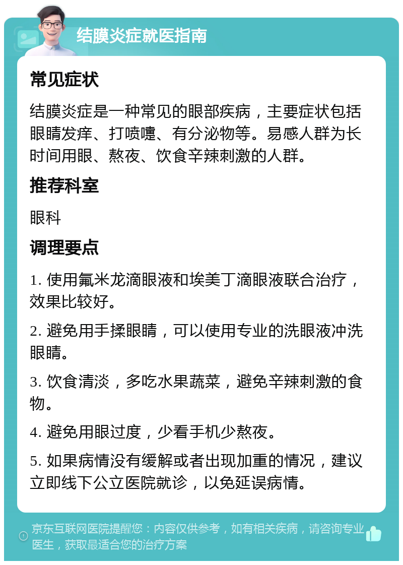 结膜炎症就医指南 常见症状 结膜炎症是一种常见的眼部疾病，主要症状包括眼睛发痒、打喷嚏、有分泌物等。易感人群为长时间用眼、熬夜、饮食辛辣刺激的人群。 推荐科室 眼科 调理要点 1. 使用氟米龙滴眼液和埃美丁滴眼液联合治疗，效果比较好。 2. 避免用手揉眼睛，可以使用专业的洗眼液冲洗眼睛。 3. 饮食清淡，多吃水果蔬菜，避免辛辣刺激的食物。 4. 避免用眼过度，少看手机少熬夜。 5. 如果病情没有缓解或者出现加重的情况，建议立即线下公立医院就诊，以免延误病情。