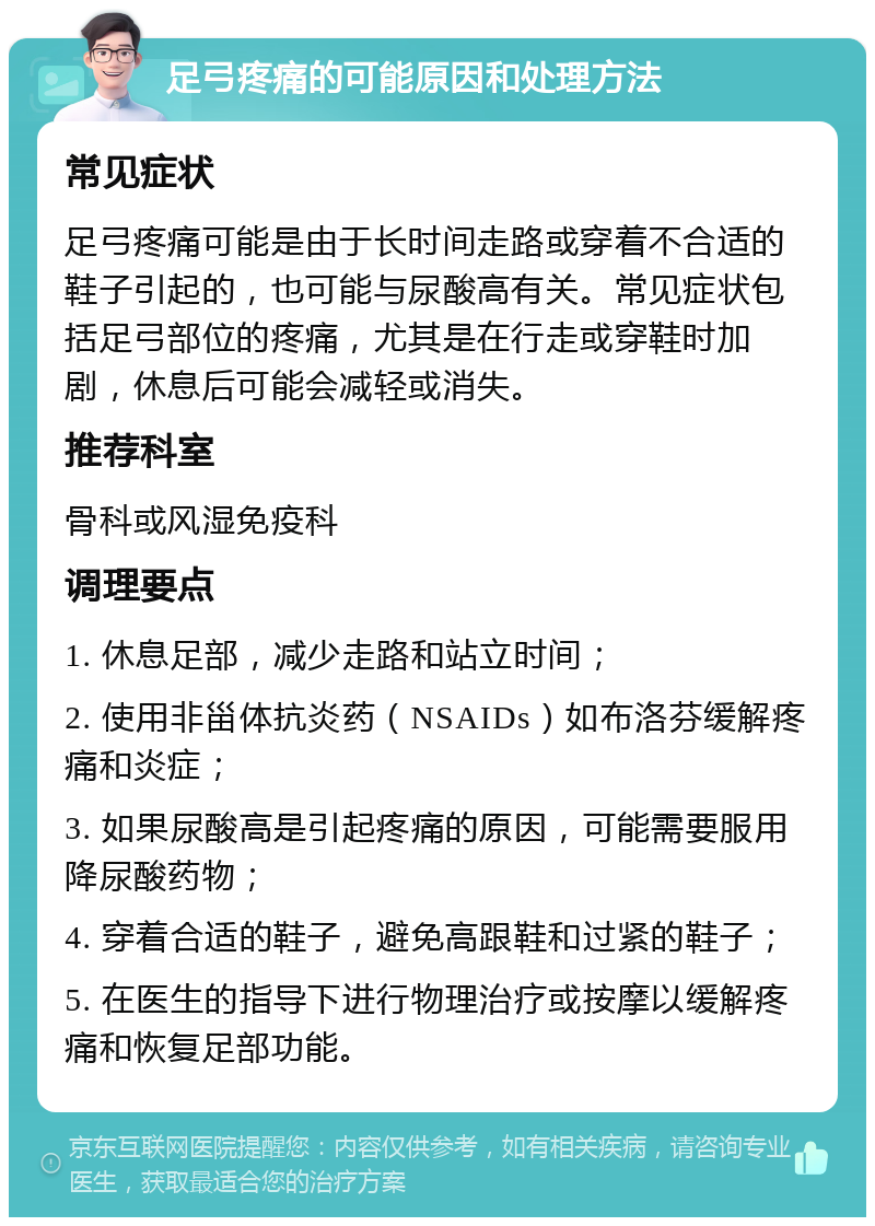 足弓疼痛的可能原因和处理方法 常见症状 足弓疼痛可能是由于长时间走路或穿着不合适的鞋子引起的，也可能与尿酸高有关。常见症状包括足弓部位的疼痛，尤其是在行走或穿鞋时加剧，休息后可能会减轻或消失。 推荐科室 骨科或风湿免疫科 调理要点 1. 休息足部，减少走路和站立时间； 2. 使用非甾体抗炎药（NSAIDs）如布洛芬缓解疼痛和炎症； 3. 如果尿酸高是引起疼痛的原因，可能需要服用降尿酸药物； 4. 穿着合适的鞋子，避免高跟鞋和过紧的鞋子； 5. 在医生的指导下进行物理治疗或按摩以缓解疼痛和恢复足部功能。