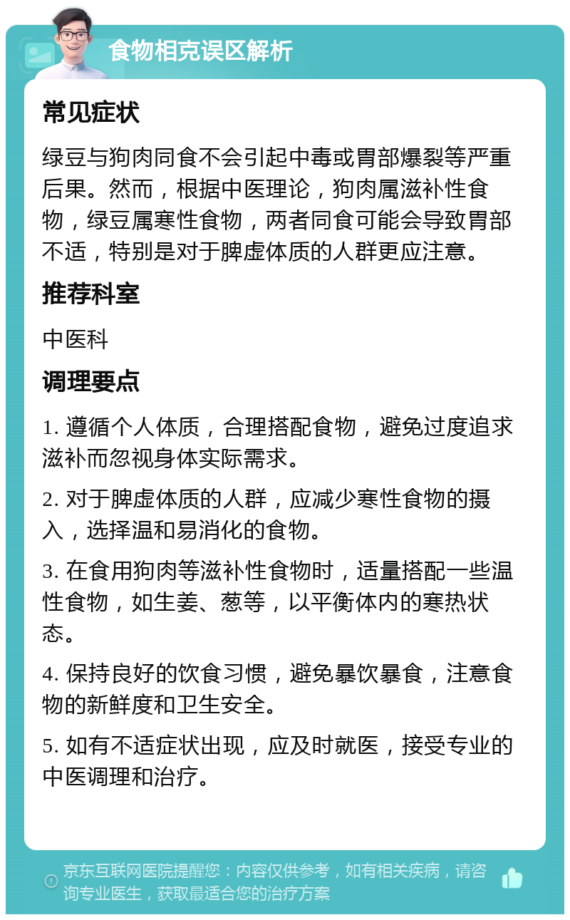 食物相克误区解析 常见症状 绿豆与狗肉同食不会引起中毒或胃部爆裂等严重后果。然而，根据中医理论，狗肉属滋补性食物，绿豆属寒性食物，两者同食可能会导致胃部不适，特别是对于脾虚体质的人群更应注意。 推荐科室 中医科 调理要点 1. 遵循个人体质，合理搭配食物，避免过度追求滋补而忽视身体实际需求。 2. 对于脾虚体质的人群，应减少寒性食物的摄入，选择温和易消化的食物。 3. 在食用狗肉等滋补性食物时，适量搭配一些温性食物，如生姜、葱等，以平衡体内的寒热状态。 4. 保持良好的饮食习惯，避免暴饮暴食，注意食物的新鲜度和卫生安全。 5. 如有不适症状出现，应及时就医，接受专业的中医调理和治疗。