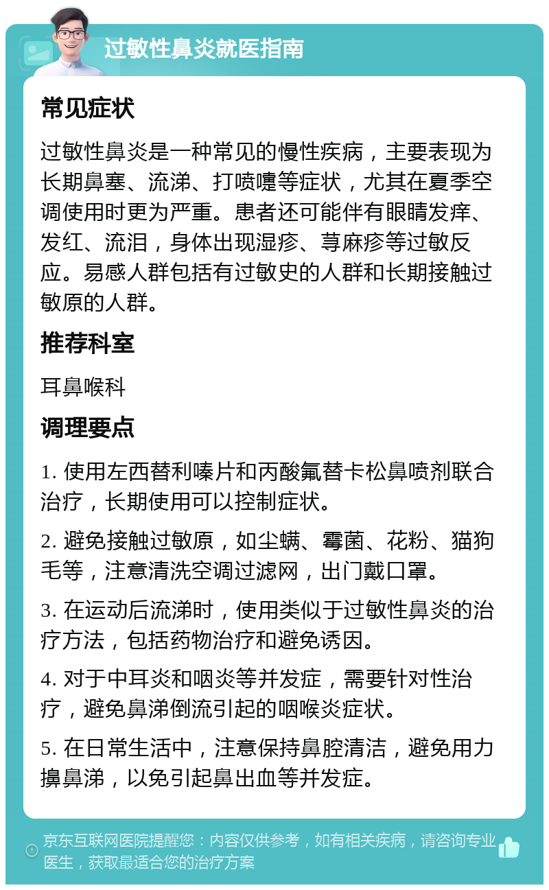 过敏性鼻炎就医指南 常见症状 过敏性鼻炎是一种常见的慢性疾病，主要表现为长期鼻塞、流涕、打喷嚏等症状，尤其在夏季空调使用时更为严重。患者还可能伴有眼睛发痒、发红、流泪，身体出现湿疹、荨麻疹等过敏反应。易感人群包括有过敏史的人群和长期接触过敏原的人群。 推荐科室 耳鼻喉科 调理要点 1. 使用左西替利嗪片和丙酸氟替卡松鼻喷剂联合治疗，长期使用可以控制症状。 2. 避免接触过敏原，如尘螨、霉菌、花粉、猫狗毛等，注意清洗空调过滤网，出门戴口罩。 3. 在运动后流涕时，使用类似于过敏性鼻炎的治疗方法，包括药物治疗和避免诱因。 4. 对于中耳炎和咽炎等并发症，需要针对性治疗，避免鼻涕倒流引起的咽喉炎症状。 5. 在日常生活中，注意保持鼻腔清洁，避免用力擤鼻涕，以免引起鼻出血等并发症。