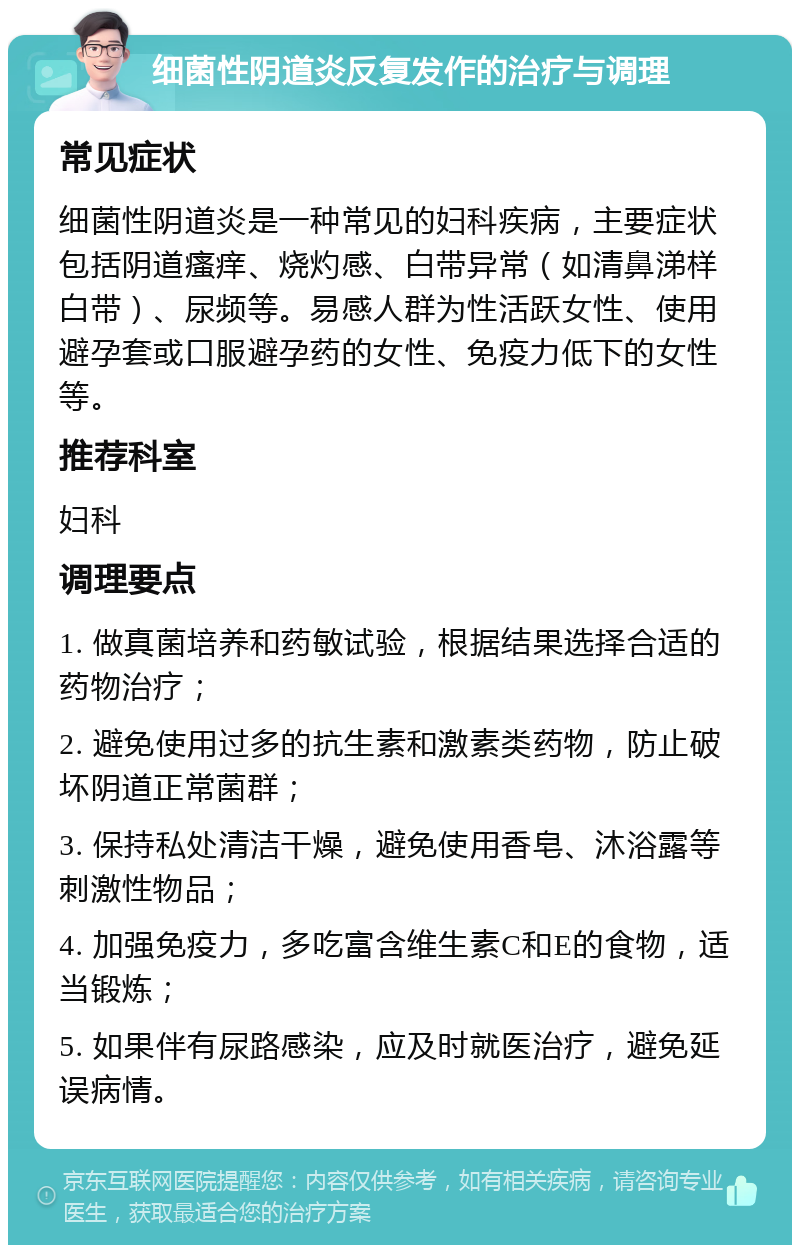 细菌性阴道炎反复发作的治疗与调理 常见症状 细菌性阴道炎是一种常见的妇科疾病，主要症状包括阴道瘙痒、烧灼感、白带异常（如清鼻涕样白带）、尿频等。易感人群为性活跃女性、使用避孕套或口服避孕药的女性、免疫力低下的女性等。 推荐科室 妇科 调理要点 1. 做真菌培养和药敏试验，根据结果选择合适的药物治疗； 2. 避免使用过多的抗生素和激素类药物，防止破坏阴道正常菌群； 3. 保持私处清洁干燥，避免使用香皂、沐浴露等刺激性物品； 4. 加强免疫力，多吃富含维生素C和E的食物，适当锻炼； 5. 如果伴有尿路感染，应及时就医治疗，避免延误病情。