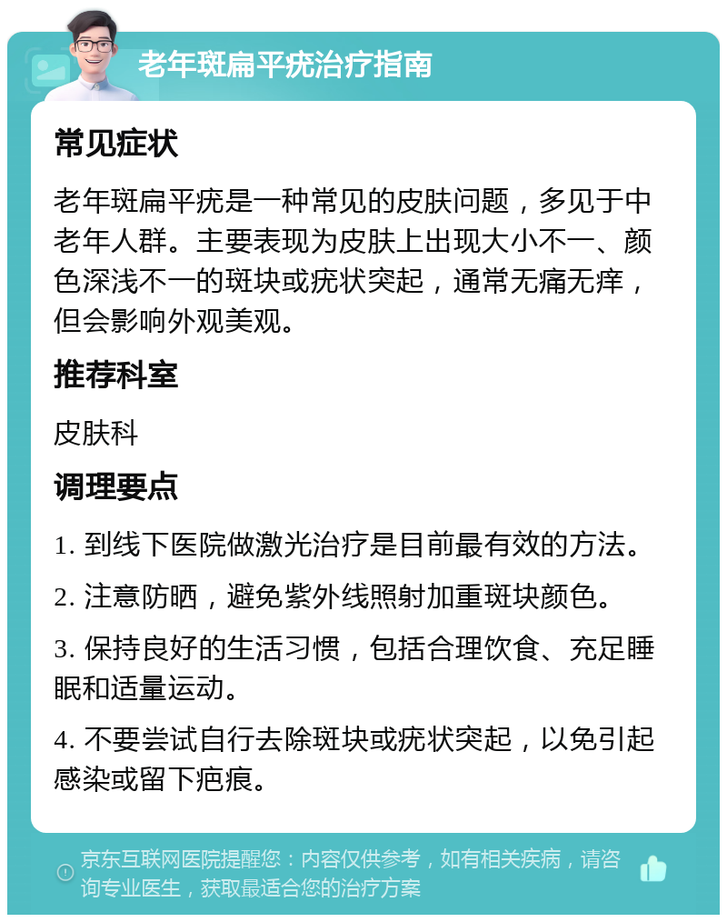 老年斑扁平疣治疗指南 常见症状 老年斑扁平疣是一种常见的皮肤问题，多见于中老年人群。主要表现为皮肤上出现大小不一、颜色深浅不一的斑块或疣状突起，通常无痛无痒，但会影响外观美观。 推荐科室 皮肤科 调理要点 1. 到线下医院做激光治疗是目前最有效的方法。 2. 注意防晒，避免紫外线照射加重斑块颜色。 3. 保持良好的生活习惯，包括合理饮食、充足睡眠和适量运动。 4. 不要尝试自行去除斑块或疣状突起，以免引起感染或留下疤痕。