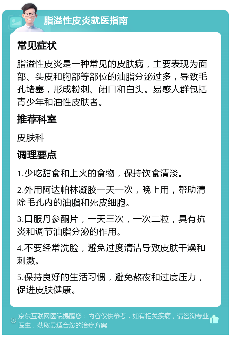 脂溢性皮炎就医指南 常见症状 脂溢性皮炎是一种常见的皮肤病，主要表现为面部、头皮和胸部等部位的油脂分泌过多，导致毛孔堵塞，形成粉刺、闭口和白头。易感人群包括青少年和油性皮肤者。 推荐科室 皮肤科 调理要点 1.少吃甜食和上火的食物，保持饮食清淡。 2.外用阿达帕林凝胶一天一次，晚上用，帮助清除毛孔内的油脂和死皮细胞。 3.口服丹参酮片，一天三次，一次二粒，具有抗炎和调节油脂分泌的作用。 4.不要经常洗脸，避免过度清洁导致皮肤干燥和刺激。 5.保持良好的生活习惯，避免熬夜和过度压力，促进皮肤健康。