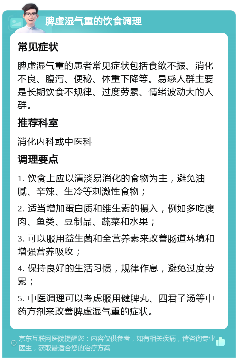 脾虚湿气重的饮食调理 常见症状 脾虚湿气重的患者常见症状包括食欲不振、消化不良、腹泻、便秘、体重下降等。易感人群主要是长期饮食不规律、过度劳累、情绪波动大的人群。 推荐科室 消化内科或中医科 调理要点 1. 饮食上应以清淡易消化的食物为主，避免油腻、辛辣、生冷等刺激性食物； 2. 适当增加蛋白质和维生素的摄入，例如多吃瘦肉、鱼类、豆制品、蔬菜和水果； 3. 可以服用益生菌和全营养素来改善肠道环境和增强营养吸收； 4. 保持良好的生活习惯，规律作息，避免过度劳累； 5. 中医调理可以考虑服用健脾丸、四君子汤等中药方剂来改善脾虚湿气重的症状。