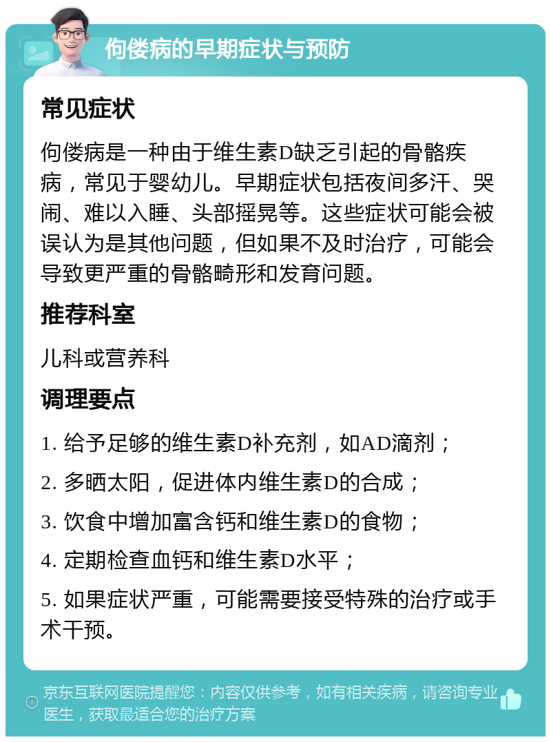 佝偻病的早期症状与预防 常见症状 佝偻病是一种由于维生素D缺乏引起的骨骼疾病，常见于婴幼儿。早期症状包括夜间多汗、哭闹、难以入睡、头部摇晃等。这些症状可能会被误认为是其他问题，但如果不及时治疗，可能会导致更严重的骨骼畸形和发育问题。 推荐科室 儿科或营养科 调理要点 1. 给予足够的维生素D补充剂，如AD滴剂； 2. 多晒太阳，促进体内维生素D的合成； 3. 饮食中增加富含钙和维生素D的食物； 4. 定期检查血钙和维生素D水平； 5. 如果症状严重，可能需要接受特殊的治疗或手术干预。