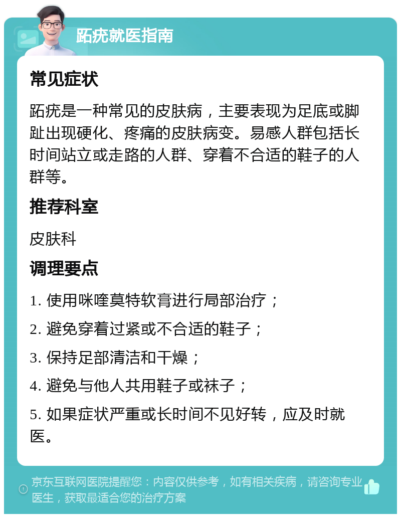 跖疣就医指南 常见症状 跖疣是一种常见的皮肤病，主要表现为足底或脚趾出现硬化、疼痛的皮肤病变。易感人群包括长时间站立或走路的人群、穿着不合适的鞋子的人群等。 推荐科室 皮肤科 调理要点 1. 使用咪喹莫特软膏进行局部治疗； 2. 避免穿着过紧或不合适的鞋子； 3. 保持足部清洁和干燥； 4. 避免与他人共用鞋子或袜子； 5. 如果症状严重或长时间不见好转，应及时就医。