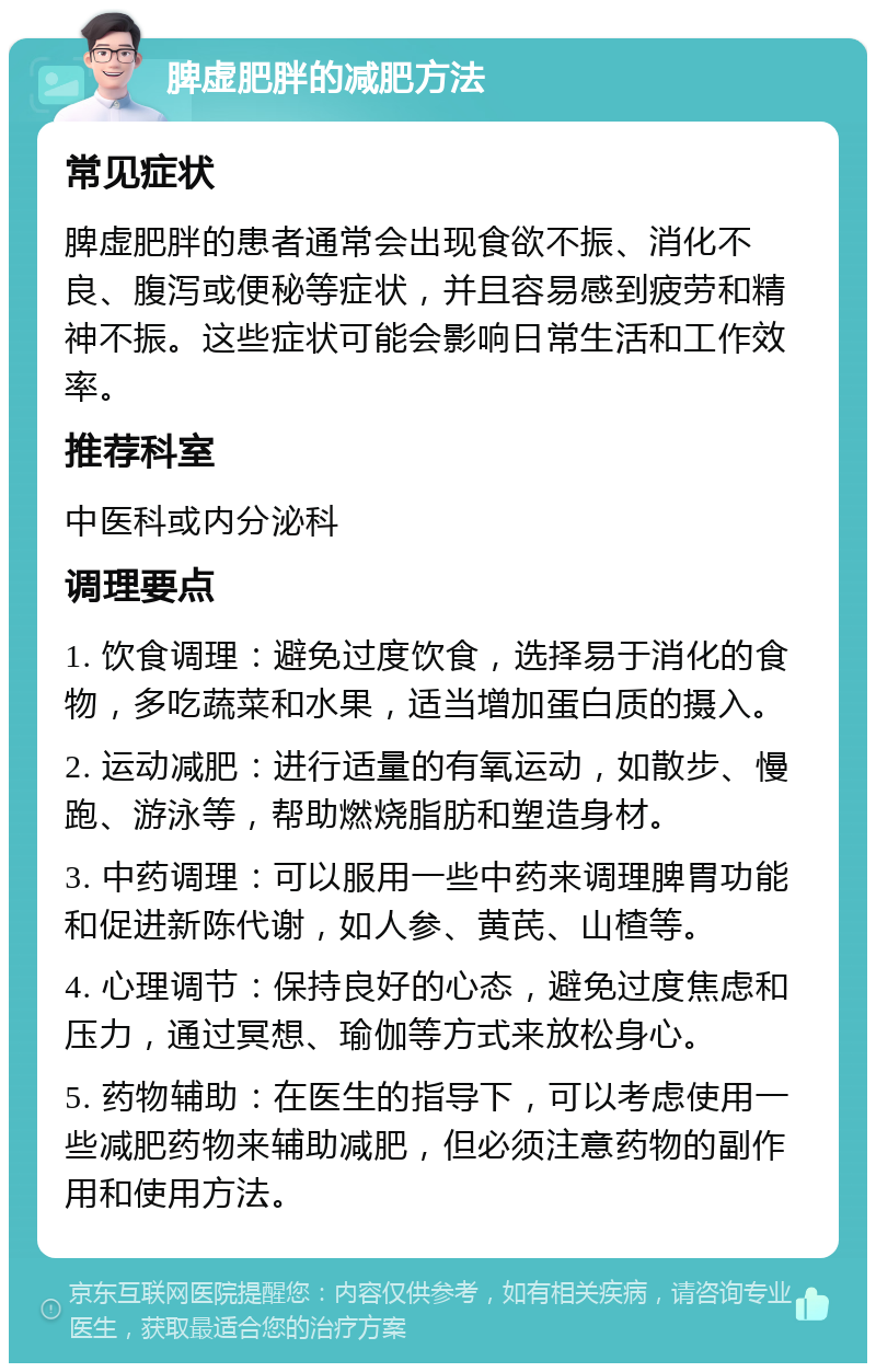 脾虚肥胖的减肥方法 常见症状 脾虚肥胖的患者通常会出现食欲不振、消化不良、腹泻或便秘等症状，并且容易感到疲劳和精神不振。这些症状可能会影响日常生活和工作效率。 推荐科室 中医科或内分泌科 调理要点 1. 饮食调理：避免过度饮食，选择易于消化的食物，多吃蔬菜和水果，适当增加蛋白质的摄入。 2. 运动减肥：进行适量的有氧运动，如散步、慢跑、游泳等，帮助燃烧脂肪和塑造身材。 3. 中药调理：可以服用一些中药来调理脾胃功能和促进新陈代谢，如人参、黄芪、山楂等。 4. 心理调节：保持良好的心态，避免过度焦虑和压力，通过冥想、瑜伽等方式来放松身心。 5. 药物辅助：在医生的指导下，可以考虑使用一些减肥药物来辅助减肥，但必须注意药物的副作用和使用方法。