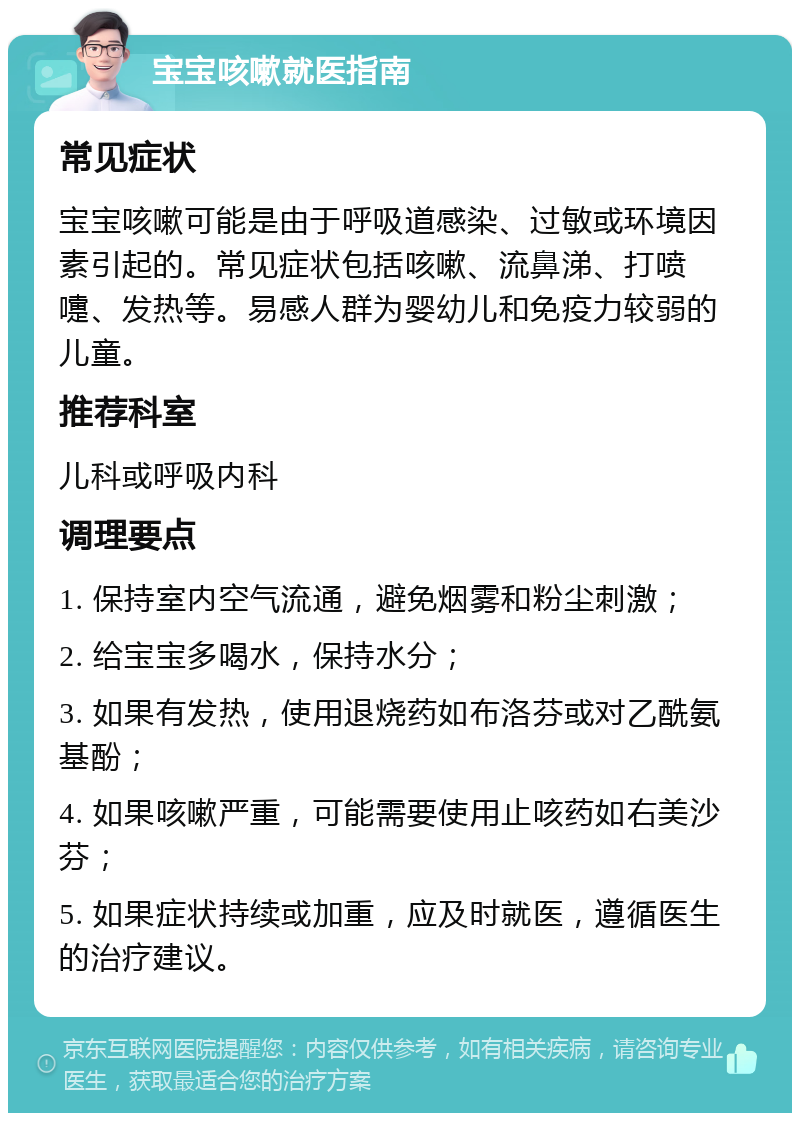 宝宝咳嗽就医指南 常见症状 宝宝咳嗽可能是由于呼吸道感染、过敏或环境因素引起的。常见症状包括咳嗽、流鼻涕、打喷嚏、发热等。易感人群为婴幼儿和免疫力较弱的儿童。 推荐科室 儿科或呼吸内科 调理要点 1. 保持室内空气流通，避免烟雾和粉尘刺激； 2. 给宝宝多喝水，保持水分； 3. 如果有发热，使用退烧药如布洛芬或对乙酰氨基酚； 4. 如果咳嗽严重，可能需要使用止咳药如右美沙芬； 5. 如果症状持续或加重，应及时就医，遵循医生的治疗建议。