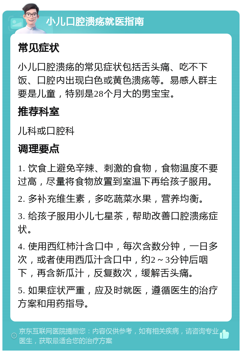 小儿口腔溃疡就医指南 常见症状 小儿口腔溃疡的常见症状包括舌头痛、吃不下饭、口腔内出现白色或黄色溃疡等。易感人群主要是儿童，特别是28个月大的男宝宝。 推荐科室 儿科或口腔科 调理要点 1. 饮食上避免辛辣、刺激的食物，食物温度不要过高，尽量将食物放置到室温下再给孩子服用。 2. 多补充维生素，多吃蔬菜水果，营养均衡。 3. 给孩子服用小儿七星茶，帮助改善口腔溃疡症状。 4. 使用西红柿汁含口中，每次含数分钟，一日多次，或者使用西瓜汁含口中，约2～3分钟后咽下，再含新瓜汁，反复数次，缓解舌头痛。 5. 如果症状严重，应及时就医，遵循医生的治疗方案和用药指导。