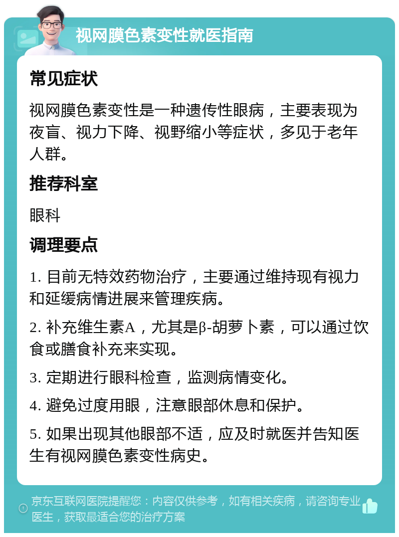 视网膜色素变性就医指南 常见症状 视网膜色素变性是一种遗传性眼病，主要表现为夜盲、视力下降、视野缩小等症状，多见于老年人群。 推荐科室 眼科 调理要点 1. 目前无特效药物治疗，主要通过维持现有视力和延缓病情进展来管理疾病。 2. 补充维生素A，尤其是β-胡萝卜素，可以通过饮食或膳食补充来实现。 3. 定期进行眼科检查，监测病情变化。 4. 避免过度用眼，注意眼部休息和保护。 5. 如果出现其他眼部不适，应及时就医并告知医生有视网膜色素变性病史。