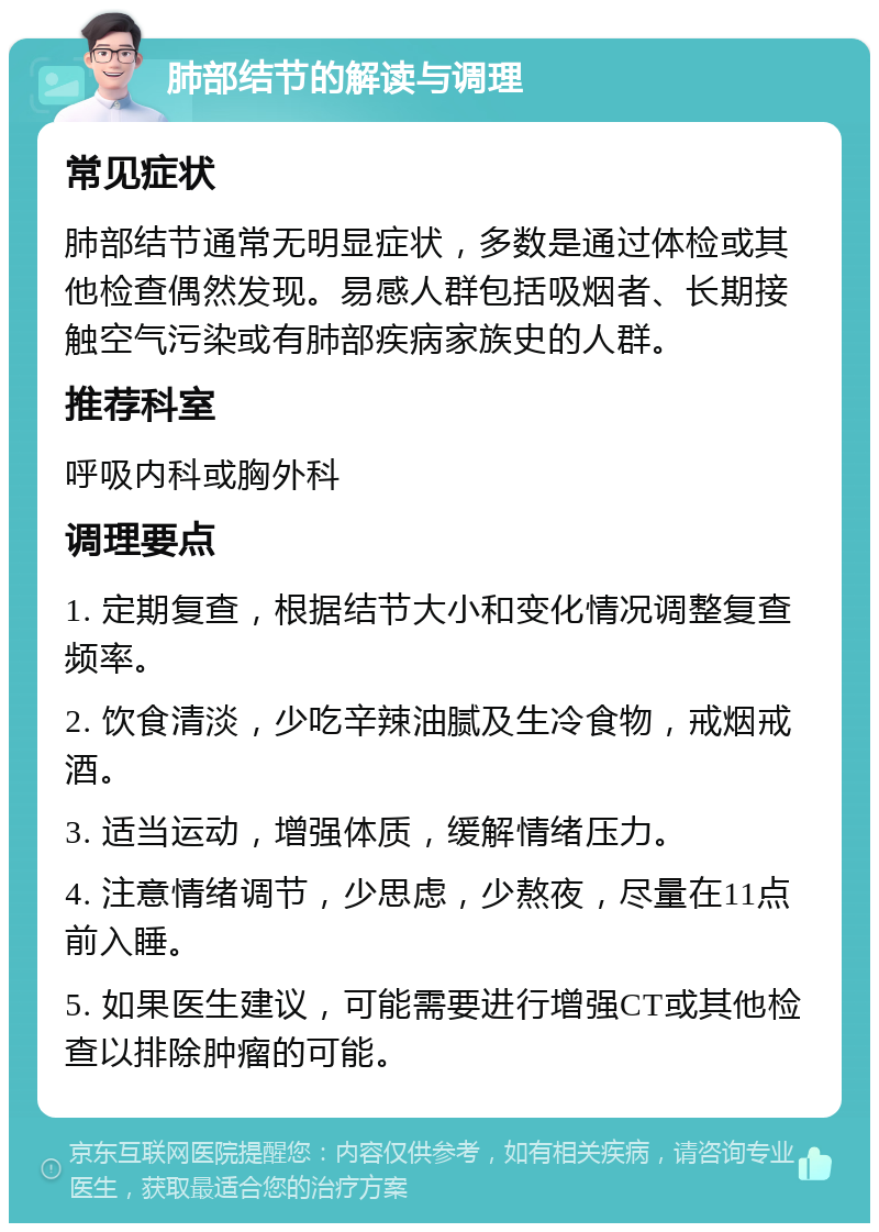 肺部结节的解读与调理 常见症状 肺部结节通常无明显症状，多数是通过体检或其他检查偶然发现。易感人群包括吸烟者、长期接触空气污染或有肺部疾病家族史的人群。 推荐科室 呼吸内科或胸外科 调理要点 1. 定期复查，根据结节大小和变化情况调整复查频率。 2. 饮食清淡，少吃辛辣油腻及生冷食物，戒烟戒酒。 3. 适当运动，增强体质，缓解情绪压力。 4. 注意情绪调节，少思虑，少熬夜，尽量在11点前入睡。 5. 如果医生建议，可能需要进行增强CT或其他检查以排除肿瘤的可能。