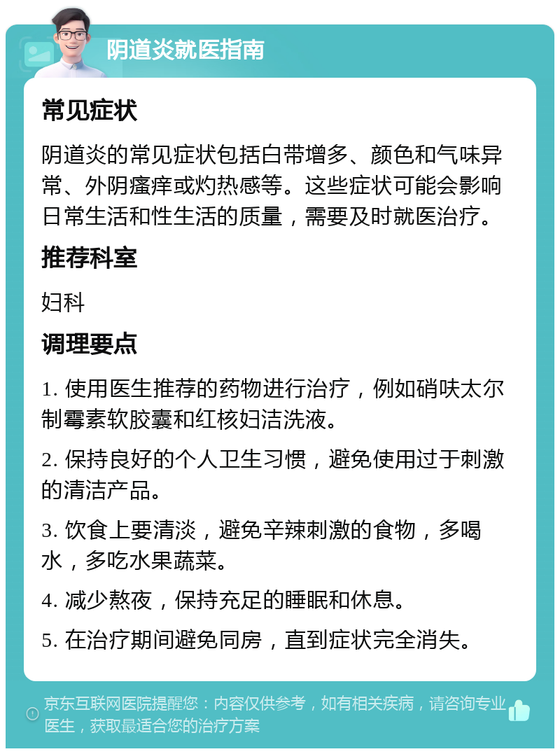 阴道炎就医指南 常见症状 阴道炎的常见症状包括白带增多、颜色和气味异常、外阴瘙痒或灼热感等。这些症状可能会影响日常生活和性生活的质量，需要及时就医治疗。 推荐科室 妇科 调理要点 1. 使用医生推荐的药物进行治疗，例如硝呋太尔制霉素软胶囊和红核妇洁洗液。 2. 保持良好的个人卫生习惯，避免使用过于刺激的清洁产品。 3. 饮食上要清淡，避免辛辣刺激的食物，多喝水，多吃水果蔬菜。 4. 减少熬夜，保持充足的睡眠和休息。 5. 在治疗期间避免同房，直到症状完全消失。