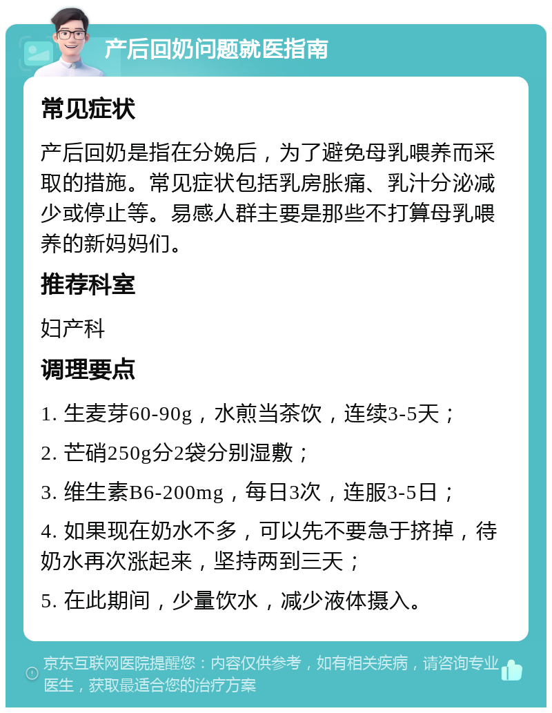 产后回奶问题就医指南 常见症状 产后回奶是指在分娩后，为了避免母乳喂养而采取的措施。常见症状包括乳房胀痛、乳汁分泌减少或停止等。易感人群主要是那些不打算母乳喂养的新妈妈们。 推荐科室 妇产科 调理要点 1. 生麦芽60-90g，水煎当茶饮，连续3-5天； 2. 芒硝250g分2袋分别湿敷； 3. 维生素B6-200mg，每日3次，连服3-5日； 4. 如果现在奶水不多，可以先不要急于挤掉，待奶水再次涨起来，坚持两到三天； 5. 在此期间，少量饮水，减少液体摄入。