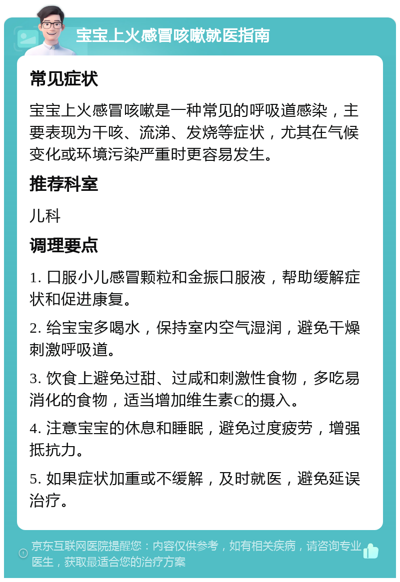 宝宝上火感冒咳嗽就医指南 常见症状 宝宝上火感冒咳嗽是一种常见的呼吸道感染，主要表现为干咳、流涕、发烧等症状，尤其在气候变化或环境污染严重时更容易发生。 推荐科室 儿科 调理要点 1. 口服小儿感冒颗粒和金振口服液，帮助缓解症状和促进康复。 2. 给宝宝多喝水，保持室内空气湿润，避免干燥刺激呼吸道。 3. 饮食上避免过甜、过咸和刺激性食物，多吃易消化的食物，适当增加维生素C的摄入。 4. 注意宝宝的休息和睡眠，避免过度疲劳，增强抵抗力。 5. 如果症状加重或不缓解，及时就医，避免延误治疗。