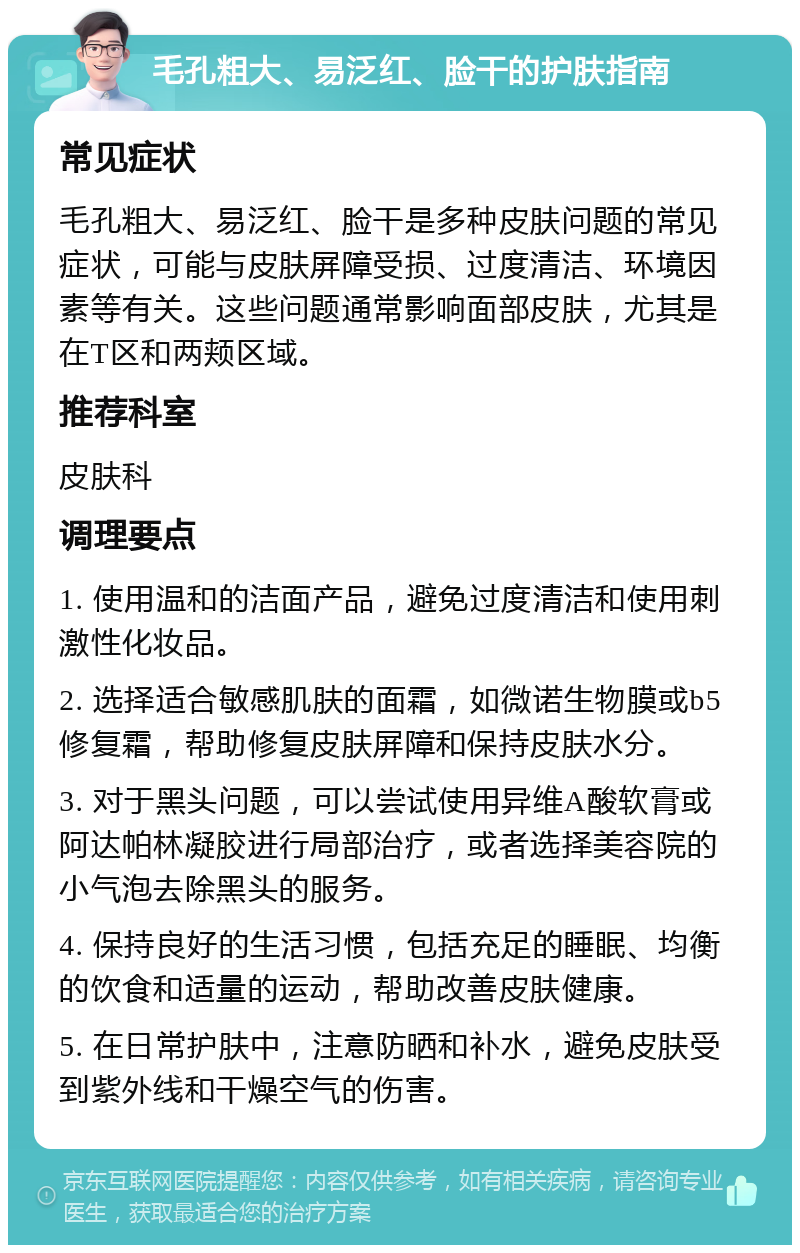 毛孔粗大、易泛红、脸干的护肤指南 常见症状 毛孔粗大、易泛红、脸干是多种皮肤问题的常见症状，可能与皮肤屏障受损、过度清洁、环境因素等有关。这些问题通常影响面部皮肤，尤其是在T区和两颊区域。 推荐科室 皮肤科 调理要点 1. 使用温和的洁面产品，避免过度清洁和使用刺激性化妆品。 2. 选择适合敏感肌肤的面霜，如微诺生物膜或b5修复霜，帮助修复皮肤屏障和保持皮肤水分。 3. 对于黑头问题，可以尝试使用异维A酸软膏或阿达帕林凝胶进行局部治疗，或者选择美容院的小气泡去除黑头的服务。 4. 保持良好的生活习惯，包括充足的睡眠、均衡的饮食和适量的运动，帮助改善皮肤健康。 5. 在日常护肤中，注意防晒和补水，避免皮肤受到紫外线和干燥空气的伤害。