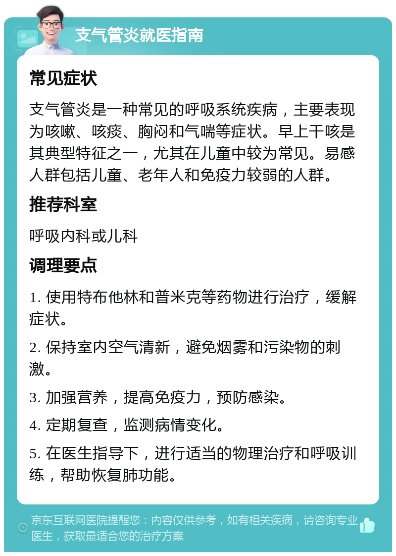 支气管炎就医指南 常见症状 支气管炎是一种常见的呼吸系统疾病，主要表现为咳嗽、咳痰、胸闷和气喘等症状。早上干咳是其典型特征之一，尤其在儿童中较为常见。易感人群包括儿童、老年人和免疫力较弱的人群。 推荐科室 呼吸内科或儿科 调理要点 1. 使用特布他林和普米克等药物进行治疗，缓解症状。 2. 保持室内空气清新，避免烟雾和污染物的刺激。 3. 加强营养，提高免疫力，预防感染。 4. 定期复查，监测病情变化。 5. 在医生指导下，进行适当的物理治疗和呼吸训练，帮助恢复肺功能。