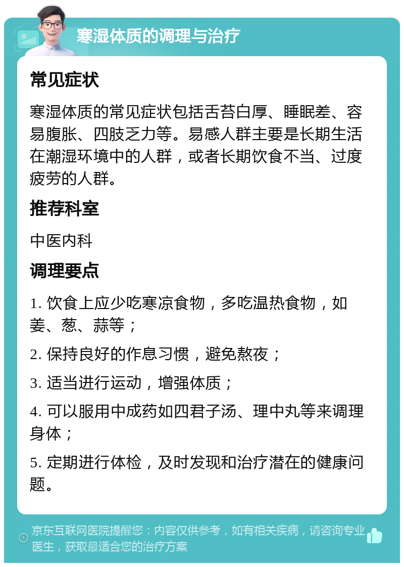 寒湿体质的调理与治疗 常见症状 寒湿体质的常见症状包括舌苔白厚、睡眠差、容易腹胀、四肢乏力等。易感人群主要是长期生活在潮湿环境中的人群，或者长期饮食不当、过度疲劳的人群。 推荐科室 中医内科 调理要点 1. 饮食上应少吃寒凉食物，多吃温热食物，如姜、葱、蒜等； 2. 保持良好的作息习惯，避免熬夜； 3. 适当进行运动，增强体质； 4. 可以服用中成药如四君子汤、理中丸等来调理身体； 5. 定期进行体检，及时发现和治疗潜在的健康问题。