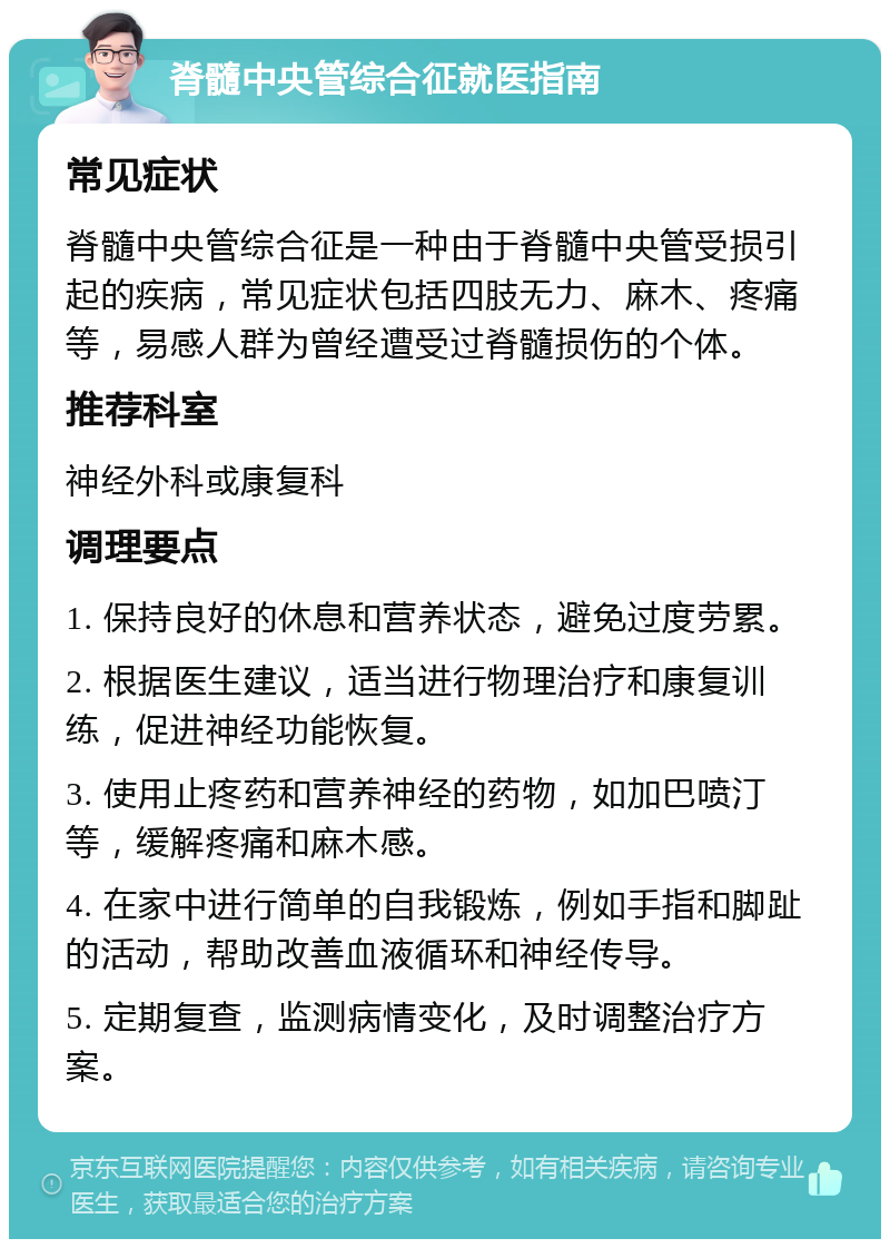 脊髓中央管综合征就医指南 常见症状 脊髓中央管综合征是一种由于脊髓中央管受损引起的疾病，常见症状包括四肢无力、麻木、疼痛等，易感人群为曾经遭受过脊髓损伤的个体。 推荐科室 神经外科或康复科 调理要点 1. 保持良好的休息和营养状态，避免过度劳累。 2. 根据医生建议，适当进行物理治疗和康复训练，促进神经功能恢复。 3. 使用止疼药和营养神经的药物，如加巴喷汀等，缓解疼痛和麻木感。 4. 在家中进行简单的自我锻炼，例如手指和脚趾的活动，帮助改善血液循环和神经传导。 5. 定期复查，监测病情变化，及时调整治疗方案。