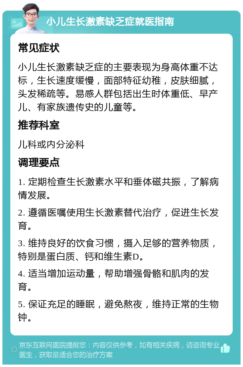 小儿生长激素缺乏症就医指南 常见症状 小儿生长激素缺乏症的主要表现为身高体重不达标，生长速度缓慢，面部特征幼稚，皮肤细腻，头发稀疏等。易感人群包括出生时体重低、早产儿、有家族遗传史的儿童等。 推荐科室 儿科或内分泌科 调理要点 1. 定期检查生长激素水平和垂体磁共振，了解病情发展。 2. 遵循医嘱使用生长激素替代治疗，促进生长发育。 3. 维持良好的饮食习惯，摄入足够的营养物质，特别是蛋白质、钙和维生素D。 4. 适当增加运动量，帮助增强骨骼和肌肉的发育。 5. 保证充足的睡眠，避免熬夜，维持正常的生物钟。