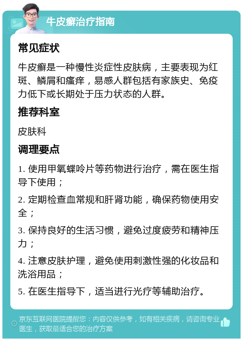 牛皮癣治疗指南 常见症状 牛皮癣是一种慢性炎症性皮肤病，主要表现为红斑、鳞屑和瘙痒，易感人群包括有家族史、免疫力低下或长期处于压力状态的人群。 推荐科室 皮肤科 调理要点 1. 使用甲氧蝶呤片等药物进行治疗，需在医生指导下使用； 2. 定期检查血常规和肝肾功能，确保药物使用安全； 3. 保持良好的生活习惯，避免过度疲劳和精神压力； 4. 注意皮肤护理，避免使用刺激性强的化妆品和洗浴用品； 5. 在医生指导下，适当进行光疗等辅助治疗。