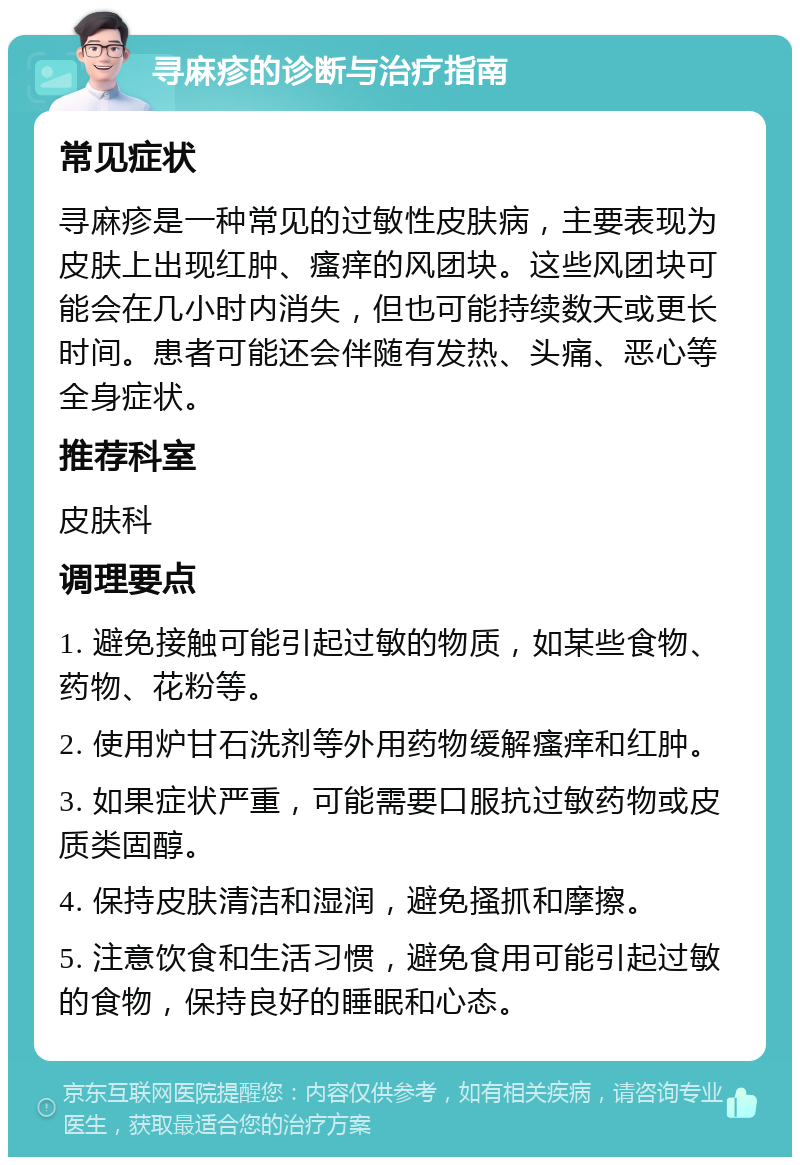 寻麻疹的诊断与治疗指南 常见症状 寻麻疹是一种常见的过敏性皮肤病，主要表现为皮肤上出现红肿、瘙痒的风团块。这些风团块可能会在几小时内消失，但也可能持续数天或更长时间。患者可能还会伴随有发热、头痛、恶心等全身症状。 推荐科室 皮肤科 调理要点 1. 避免接触可能引起过敏的物质，如某些食物、药物、花粉等。 2. 使用炉甘石洗剂等外用药物缓解瘙痒和红肿。 3. 如果症状严重，可能需要口服抗过敏药物或皮质类固醇。 4. 保持皮肤清洁和湿润，避免搔抓和摩擦。 5. 注意饮食和生活习惯，避免食用可能引起过敏的食物，保持良好的睡眠和心态。