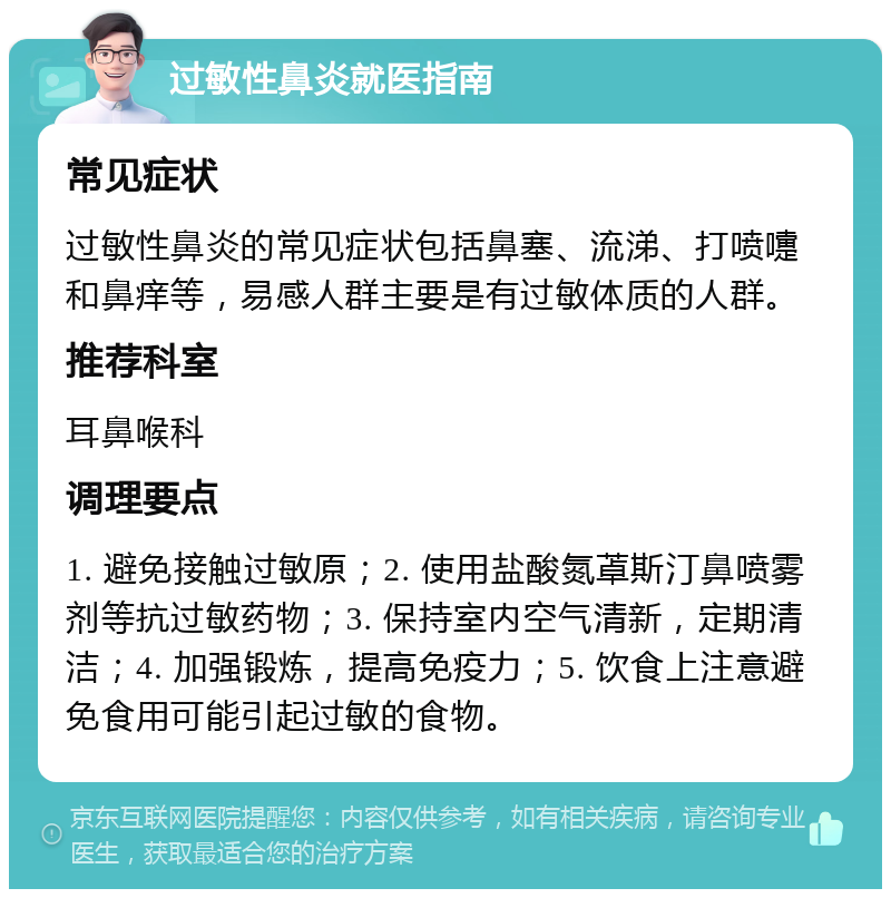 过敏性鼻炎就医指南 常见症状 过敏性鼻炎的常见症状包括鼻塞、流涕、打喷嚏和鼻痒等，易感人群主要是有过敏体质的人群。 推荐科室 耳鼻喉科 调理要点 1. 避免接触过敏原；2. 使用盐酸氮䓬斯汀鼻喷雾剂等抗过敏药物；3. 保持室内空气清新，定期清洁；4. 加强锻炼，提高免疫力；5. 饮食上注意避免食用可能引起过敏的食物。