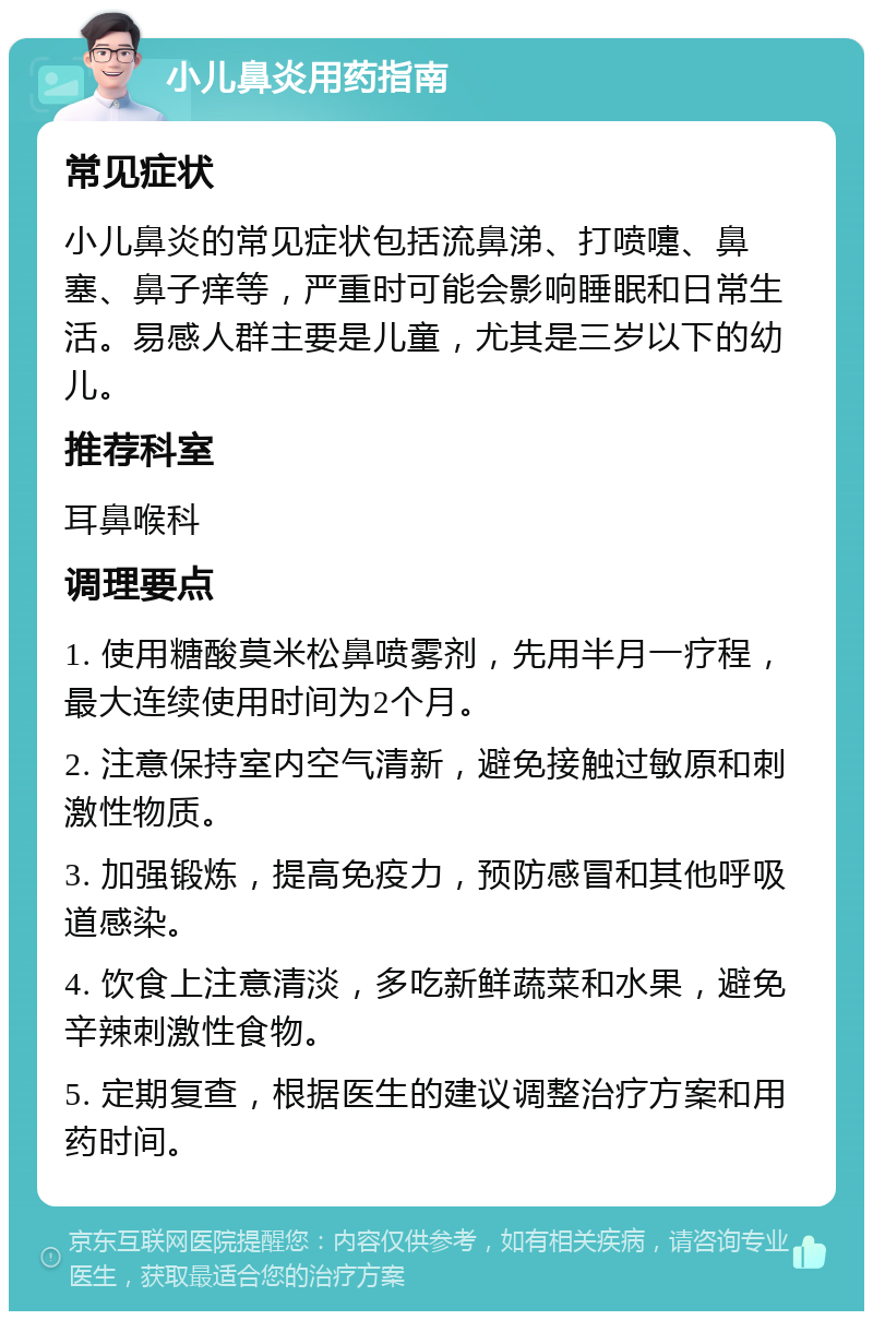 小儿鼻炎用药指南 常见症状 小儿鼻炎的常见症状包括流鼻涕、打喷嚏、鼻塞、鼻子痒等，严重时可能会影响睡眠和日常生活。易感人群主要是儿童，尤其是三岁以下的幼儿。 推荐科室 耳鼻喉科 调理要点 1. 使用糖酸莫米松鼻喷雾剂，先用半月一疗程，最大连续使用时间为2个月。 2. 注意保持室内空气清新，避免接触过敏原和刺激性物质。 3. 加强锻炼，提高免疫力，预防感冒和其他呼吸道感染。 4. 饮食上注意清淡，多吃新鲜蔬菜和水果，避免辛辣刺激性食物。 5. 定期复查，根据医生的建议调整治疗方案和用药时间。