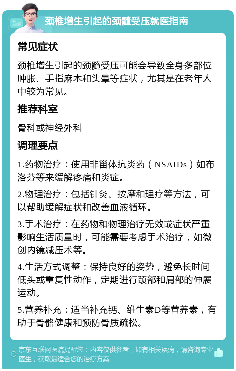 颈椎增生引起的颈髓受压就医指南 常见症状 颈椎增生引起的颈髓受压可能会导致全身多部位肿胀、手指麻木和头晕等症状，尤其是在老年人中较为常见。 推荐科室 骨科或神经外科 调理要点 1.药物治疗：使用非甾体抗炎药（NSAIDs）如布洛芬等来缓解疼痛和炎症。 2.物理治疗：包括针灸、按摩和理疗等方法，可以帮助缓解症状和改善血液循环。 3.手术治疗：在药物和物理治疗无效或症状严重影响生活质量时，可能需要考虑手术治疗，如微创内镜减压术等。 4.生活方式调整：保持良好的姿势，避免长时间低头或重复性动作，定期进行颈部和肩部的伸展运动。 5.营养补充：适当补充钙、维生素D等营养素，有助于骨骼健康和预防骨质疏松。