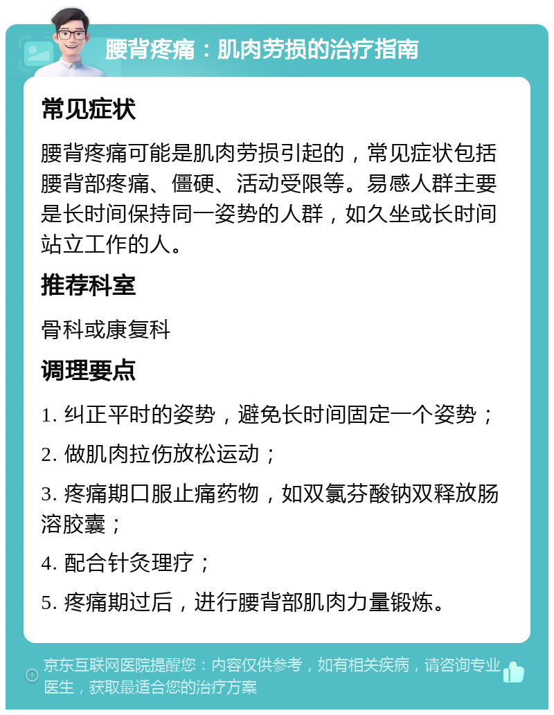 腰背疼痛：肌肉劳损的治疗指南 常见症状 腰背疼痛可能是肌肉劳损引起的，常见症状包括腰背部疼痛、僵硬、活动受限等。易感人群主要是长时间保持同一姿势的人群，如久坐或长时间站立工作的人。 推荐科室 骨科或康复科 调理要点 1. 纠正平时的姿势，避免长时间固定一个姿势； 2. 做肌肉拉伤放松运动； 3. 疼痛期口服止痛药物，如双氯芬酸钠双释放肠溶胶囊； 4. 配合针灸理疗； 5. 疼痛期过后，进行腰背部肌肉力量锻炼。