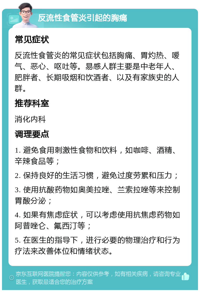 反流性食管炎引起的胸痛 常见症状 反流性食管炎的常见症状包括胸痛、胃灼热、嗳气、恶心、呕吐等。易感人群主要是中老年人、肥胖者、长期吸烟和饮酒者、以及有家族史的人群。 推荐科室 消化内科 调理要点 1. 避免食用刺激性食物和饮料，如咖啡、酒精、辛辣食品等； 2. 保持良好的生活习惯，避免过度劳累和压力； 3. 使用抗酸药物如奥美拉唑、兰索拉唑等来控制胃酸分泌； 4. 如果有焦虑症状，可以考虑使用抗焦虑药物如阿普唑仑、氟西汀等； 5. 在医生的指导下，进行必要的物理治疗和行为疗法来改善体位和情绪状态。