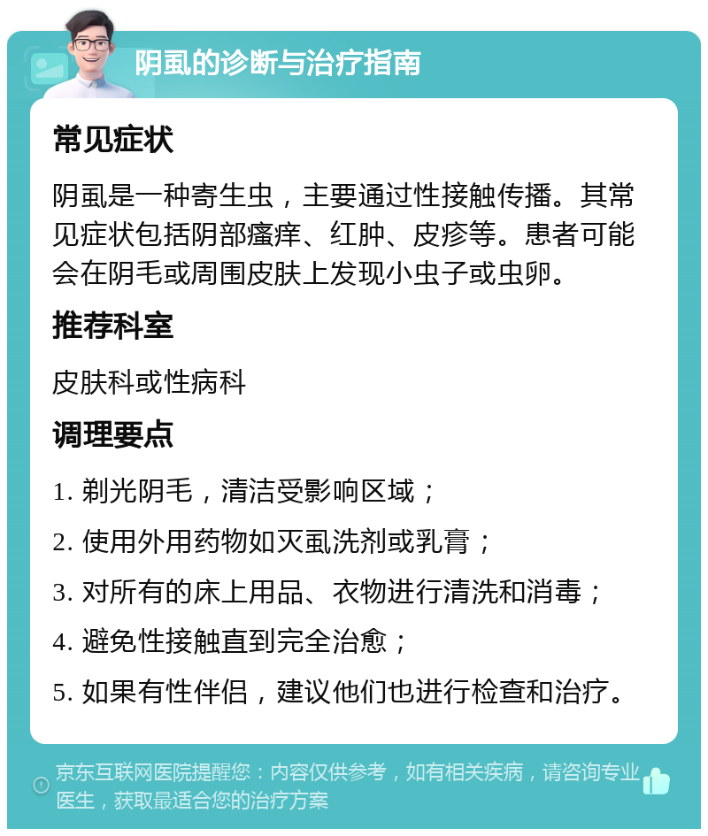 阴虱的诊断与治疗指南 常见症状 阴虱是一种寄生虫，主要通过性接触传播。其常见症状包括阴部瘙痒、红肿、皮疹等。患者可能会在阴毛或周围皮肤上发现小虫子或虫卵。 推荐科室 皮肤科或性病科 调理要点 1. 剃光阴毛，清洁受影响区域； 2. 使用外用药物如灭虱洗剂或乳膏； 3. 对所有的床上用品、衣物进行清洗和消毒； 4. 避免性接触直到完全治愈； 5. 如果有性伴侣，建议他们也进行检查和治疗。