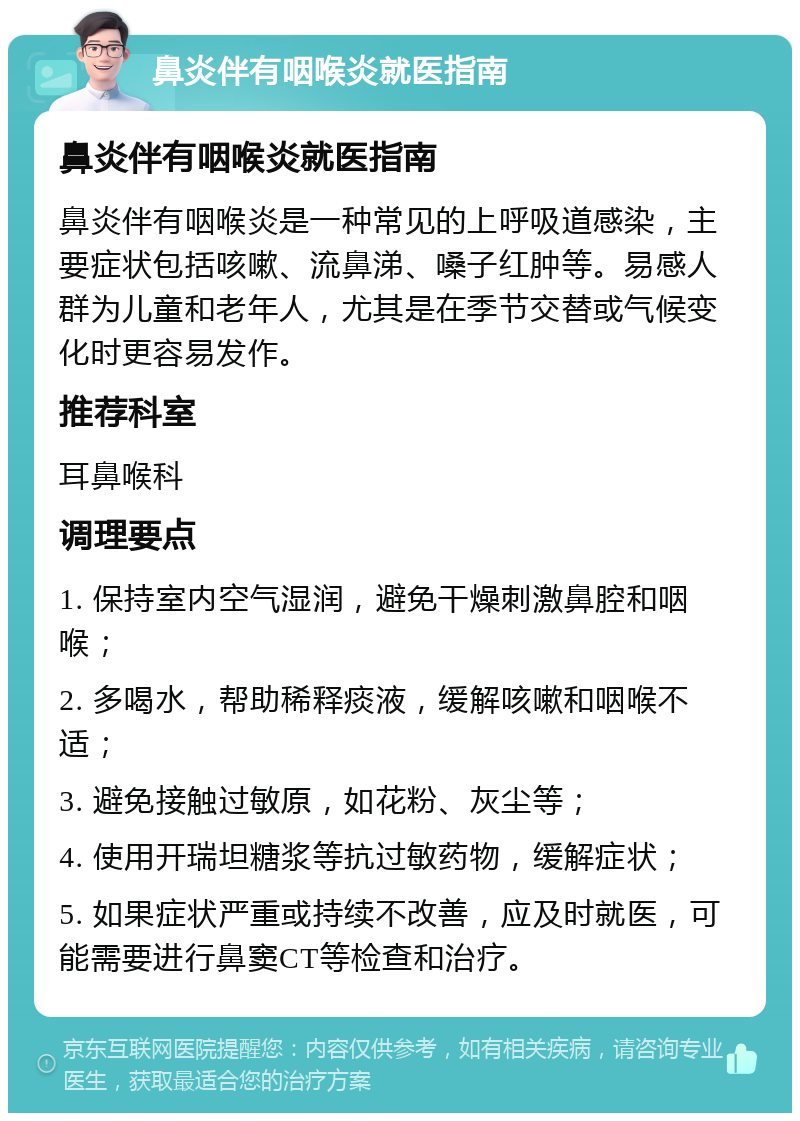 鼻炎伴有咽喉炎就医指南 鼻炎伴有咽喉炎就医指南 鼻炎伴有咽喉炎是一种常见的上呼吸道感染，主要症状包括咳嗽、流鼻涕、嗓子红肿等。易感人群为儿童和老年人，尤其是在季节交替或气候变化时更容易发作。 推荐科室 耳鼻喉科 调理要点 1. 保持室内空气湿润，避免干燥刺激鼻腔和咽喉； 2. 多喝水，帮助稀释痰液，缓解咳嗽和咽喉不适； 3. 避免接触过敏原，如花粉、灰尘等； 4. 使用开瑞坦糖浆等抗过敏药物，缓解症状； 5. 如果症状严重或持续不改善，应及时就医，可能需要进行鼻窦CT等检查和治疗。