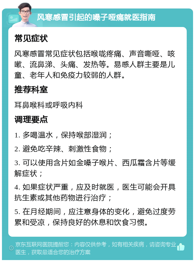 风寒感冒引起的嗓子哑痛就医指南 常见症状 风寒感冒常见症状包括喉咙疼痛、声音嘶哑、咳嗽、流鼻涕、头痛、发热等。易感人群主要是儿童、老年人和免疫力较弱的人群。 推荐科室 耳鼻喉科或呼吸内科 调理要点 1. 多喝温水，保持喉部湿润； 2. 避免吃辛辣、刺激性食物； 3. 可以使用含片如金嗓子喉片、西瓜霜含片等缓解症状； 4. 如果症状严重，应及时就医，医生可能会开具抗生素或其他药物进行治疗； 5. 在月经期间，应注意身体的变化，避免过度劳累和受凉，保持良好的休息和饮食习惯。