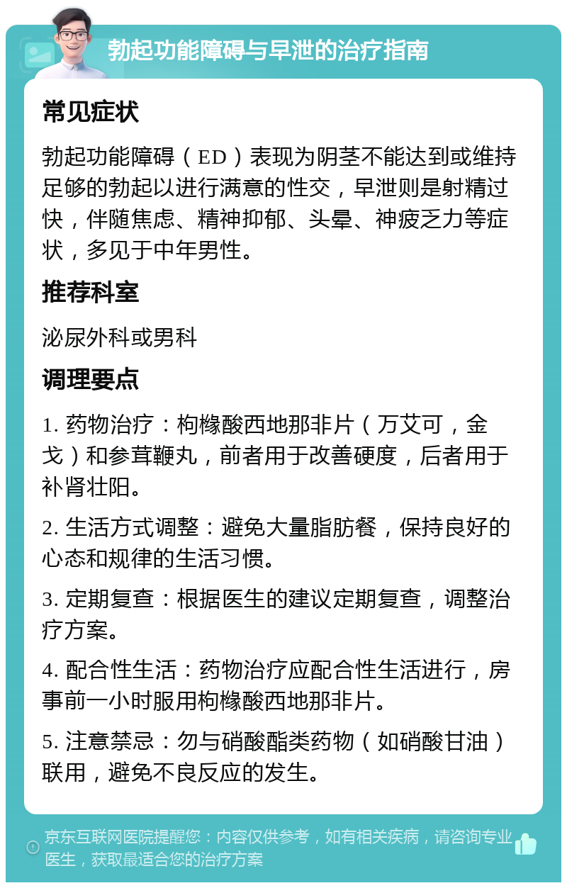 勃起功能障碍与早泄的治疗指南 常见症状 勃起功能障碍（ED）表现为阴茎不能达到或维持足够的勃起以进行满意的性交，早泄则是射精过快，伴随焦虑、精神抑郁、头晕、神疲乏力等症状，多见于中年男性。 推荐科室 泌尿外科或男科 调理要点 1. 药物治疗：枸橼酸西地那非片（万艾可，金戈）和参茸鞭丸，前者用于改善硬度，后者用于补肾壮阳。 2. 生活方式调整：避免大量脂肪餐，保持良好的心态和规律的生活习惯。 3. 定期复查：根据医生的建议定期复查，调整治疗方案。 4. 配合性生活：药物治疗应配合性生活进行，房事前一小时服用枸橼酸西地那非片。 5. 注意禁忌：勿与硝酸酯类药物（如硝酸甘油）联用，避免不良反应的发生。