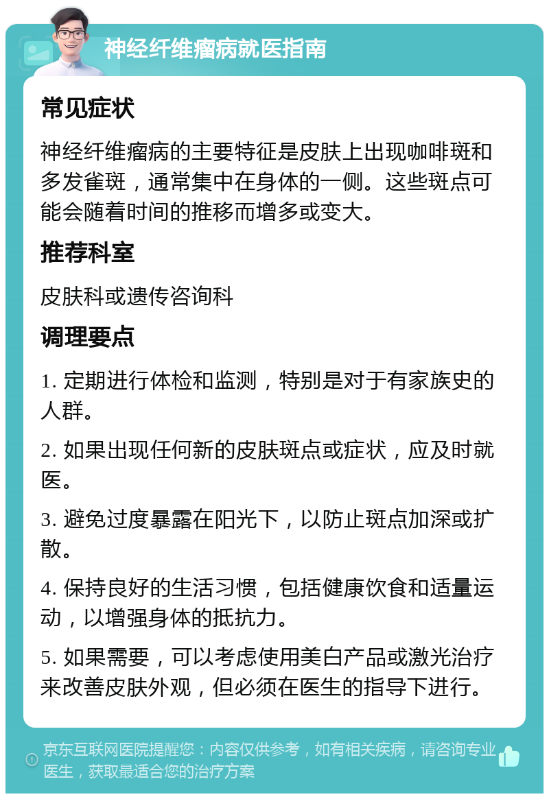 神经纤维瘤病就医指南 常见症状 神经纤维瘤病的主要特征是皮肤上出现咖啡斑和多发雀斑，通常集中在身体的一侧。这些斑点可能会随着时间的推移而增多或变大。 推荐科室 皮肤科或遗传咨询科 调理要点 1. 定期进行体检和监测，特别是对于有家族史的人群。 2. 如果出现任何新的皮肤斑点或症状，应及时就医。 3. 避免过度暴露在阳光下，以防止斑点加深或扩散。 4. 保持良好的生活习惯，包括健康饮食和适量运动，以增强身体的抵抗力。 5. 如果需要，可以考虑使用美白产品或激光治疗来改善皮肤外观，但必须在医生的指导下进行。