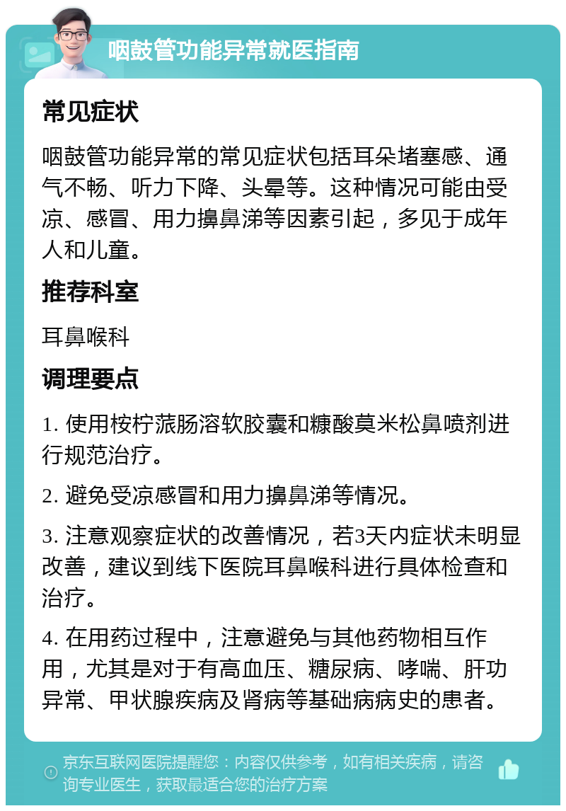 咽鼓管功能异常就医指南 常见症状 咽鼓管功能异常的常见症状包括耳朵堵塞感、通气不畅、听力下降、头晕等。这种情况可能由受凉、感冒、用力擤鼻涕等因素引起，多见于成年人和儿童。 推荐科室 耳鼻喉科 调理要点 1. 使用桉柠蒎肠溶软胶囊和糠酸莫米松鼻喷剂进行规范治疗。 2. 避免受凉感冒和用力擤鼻涕等情况。 3. 注意观察症状的改善情况，若3天内症状未明显改善，建议到线下医院耳鼻喉科进行具体检查和治疗。 4. 在用药过程中，注意避免与其他药物相互作用，尤其是对于有高血压、糖尿病、哮喘、肝功异常、甲状腺疾病及肾病等基础病病史的患者。