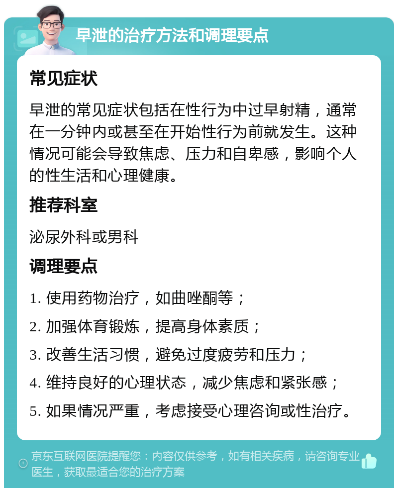 早泄的治疗方法和调理要点 常见症状 早泄的常见症状包括在性行为中过早射精，通常在一分钟内或甚至在开始性行为前就发生。这种情况可能会导致焦虑、压力和自卑感，影响个人的性生活和心理健康。 推荐科室 泌尿外科或男科 调理要点 1. 使用药物治疗，如曲唑酮等； 2. 加强体育锻炼，提高身体素质； 3. 改善生活习惯，避免过度疲劳和压力； 4. 维持良好的心理状态，减少焦虑和紧张感； 5. 如果情况严重，考虑接受心理咨询或性治疗。