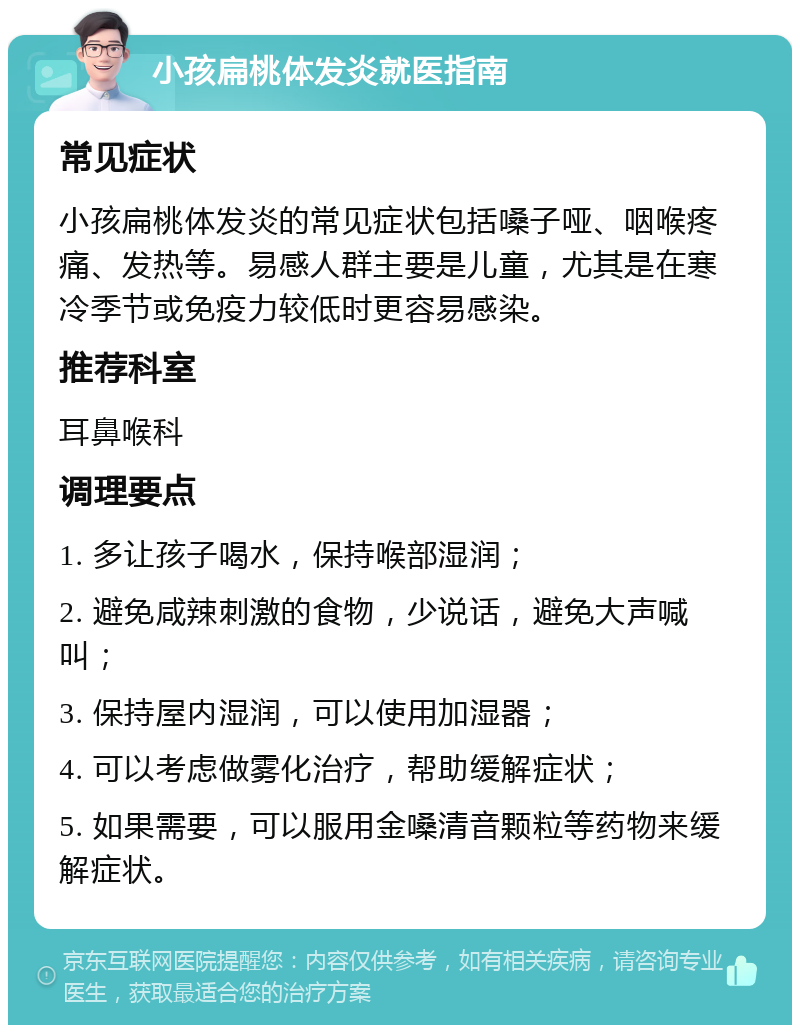 小孩扁桃体发炎就医指南 常见症状 小孩扁桃体发炎的常见症状包括嗓子哑、咽喉疼痛、发热等。易感人群主要是儿童，尤其是在寒冷季节或免疫力较低时更容易感染。 推荐科室 耳鼻喉科 调理要点 1. 多让孩子喝水，保持喉部湿润； 2. 避免咸辣刺激的食物，少说话，避免大声喊叫； 3. 保持屋内湿润，可以使用加湿器； 4. 可以考虑做雾化治疗，帮助缓解症状； 5. 如果需要，可以服用金嗓清音颗粒等药物来缓解症状。