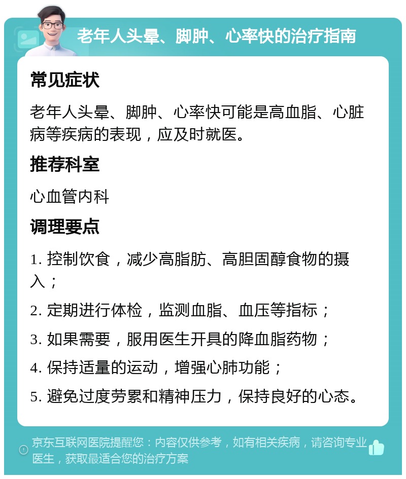 老年人头晕、脚肿、心率快的治疗指南 常见症状 老年人头晕、脚肿、心率快可能是高血脂、心脏病等疾病的表现，应及时就医。 推荐科室 心血管内科 调理要点 1. 控制饮食，减少高脂肪、高胆固醇食物的摄入； 2. 定期进行体检，监测血脂、血压等指标； 3. 如果需要，服用医生开具的降血脂药物； 4. 保持适量的运动，增强心肺功能； 5. 避免过度劳累和精神压力，保持良好的心态。