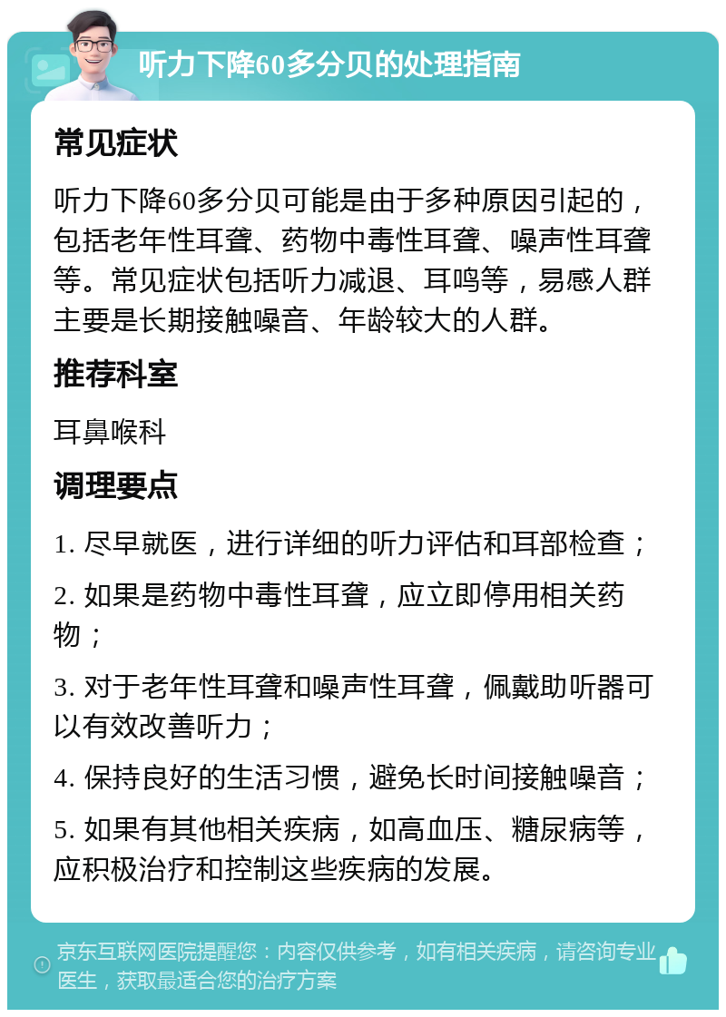 听力下降60多分贝的处理指南 常见症状 听力下降60多分贝可能是由于多种原因引起的，包括老年性耳聋、药物中毒性耳聋、噪声性耳聋等。常见症状包括听力减退、耳鸣等，易感人群主要是长期接触噪音、年龄较大的人群。 推荐科室 耳鼻喉科 调理要点 1. 尽早就医，进行详细的听力评估和耳部检查； 2. 如果是药物中毒性耳聋，应立即停用相关药物； 3. 对于老年性耳聋和噪声性耳聋，佩戴助听器可以有效改善听力； 4. 保持良好的生活习惯，避免长时间接触噪音； 5. 如果有其他相关疾病，如高血压、糖尿病等，应积极治疗和控制这些疾病的发展。