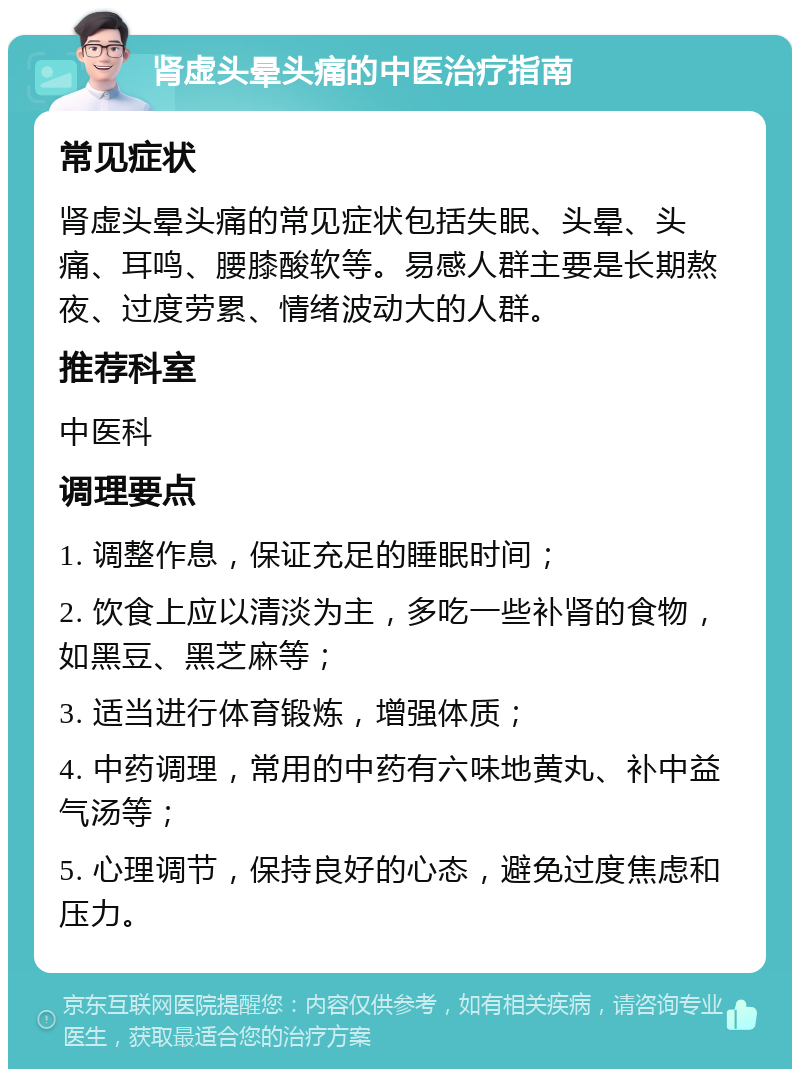 肾虚头晕头痛的中医治疗指南 常见症状 肾虚头晕头痛的常见症状包括失眠、头晕、头痛、耳鸣、腰膝酸软等。易感人群主要是长期熬夜、过度劳累、情绪波动大的人群。 推荐科室 中医科 调理要点 1. 调整作息，保证充足的睡眠时间； 2. 饮食上应以清淡为主，多吃一些补肾的食物，如黑豆、黑芝麻等； 3. 适当进行体育锻炼，增强体质； 4. 中药调理，常用的中药有六味地黄丸、补中益气汤等； 5. 心理调节，保持良好的心态，避免过度焦虑和压力。